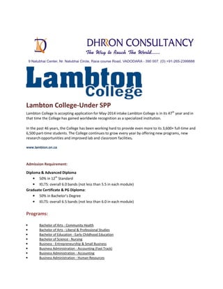Lambton College-Under SPP
Lambton College Is accepting application for May-2014 intake.Lambton College is in its 47th year and in
that time the College has gained worldwide recognition as a specialized institution.
In the past 46 years, the College has been working hard to provide even more to its 3,600+ full-time and
6,500 part-time students. The College continues to grow every year by offering new programs, new
research opportunities and improved lab and classroom facilities.
www.lambton.on.ca

Admission Requirement:
Diploma & Advanced Diploma
• 50% in 12th Standard
• IELTS: overall 6.0 bands (not less than 5.5 in each module)
Graduate Certificate & PG Diploma:
• 50% in Bachelor’s Degree
• IELTS: overall 6.5 bands (not less than 6.0 in each module)

Programs:
•
•
•
•
•
•
•
•

Bachelor of Arts - Community Health
Bachelor of Arts - Liberal & Professional Studies
Bachelor of Education - Early Childhood Education
Bachelor of Science - Nursing
Business - Entrepreneurship & Small Business
Business Administration - Accounting (Fast Track)
Business Administration - Accounting
Business Administration - Human Resources

 
