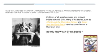 ROALD DAHL (1916-1990) HAS WRITTEN SEVERAL BOOKS FOR ADULTS, AS WELL AS MANY CHAPTER BOOKS FOR CHILDREN.
HIS BOOKS CONTINU...