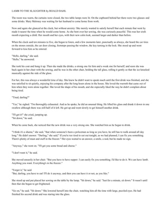 LAMB TO THE SLAUGHTER by ROALD DAHL
The room was warm, the curtains were closed, the two table lamps were lit. On the cupboard behind her there were two glasses and
some drinks. Mary Maloney was waiting for her husband to come home from work.
Now and again she glanced at the clock, but without anxiety: She merely wanted to satisfy herself that each minute that went by
made it nearer the time when he would come home. As she bent over her sewing, she was curiously peaceful. This was her sixth
month expecting a child. Her mouth and her eyes, with their new calm look, seemed larger and darker than before.
When the clock said ten minutes to five, she began to listen, and a few moments later, punctually as always, she heard the car tires
on the stones outside, the car door closing, footsteps passing the window, the key turning in the lock. She stood up and went
forward to kiss him as he entered.
"Hello, darling," she said.
"Hello," he answered.
She took his coat and hung it up. Then she made the drinks, a strong one for him and a weak one for herself; and soon she was
back again in her chair with the sewing, and he was in the other chair, holding the tall glass, rolling it gently so that the ice knocked
musically against the side of the glass.
For her, this was always a wonderful time of day. She knew he didn't want to speak much until the first drink was finished, and she
was satisfied to sit quietly, enjoying his company after the long hours alone in the house. She loved the warmth that came out of
him when they were alone together. She loved the shape of his mouth, and she especially liked the way he didn't complain about
being tired.
"Tired, darling?"
"Yes," he sighed. "I'm thoroughly exhausted. And as he spoke, he did an unusual thing. He lifted his glass and drank it down in one
swallow although there was still half of it left. He got up and went slowly to get himself another drink.
"I'll get it!" she cried, jumping up.
"Sit down," he said.
When he came back, she noticed that the new drink was a very strong one. She watched him as he began to drink.
"I think it's a shame," she said, "that when someone's been a policeman as long as you have, he still has to walk around all day
long." He didn't answer. "Darling," she said," If you're too tired to eat out tonight, as we had planned, I can fix you something.
There's plenty of meat and stuff in the freezer." Her eyes waited to an answer, a smile, a nod, but he made no sign.
"Anyway," she went on. "I'll get you some bread and cheese."
"I don't want it," he said.
She moved uneasily in her chair. "But you have to have supper. I can easily fix you something. I'd like to do it. We can have lamb.
Anything you want. Everything's in the freezer."
"Forget it," he said.
"But, darling, you have to eat! I'll do it anyway, and then you can have it or not, as you like."
She stood up and put placed her sewing on the table by the lamp. "Sit down," he said. "Just for a minute, sit down." It wasn't until
then that she began to get frightened.
"Go on," he said. "Sit down." She lowered herself into the chair, watching him all the time with large, puzzled eyes. He had
finished his second drink and was staring into the glass.

 