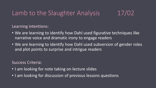 Lamb to the Slaughter Analysis 17/02
Learning intentions:
• We are learning to identify how Dahl used figurative techniques like
narrative voice and dramatic irony to engage readers
• We are learning to identify how Dahl used subversion of gender roles
and plot points to surprise and intrigue readers
Success Criteria:
• I am looking for note taking on lecture slides
• I am looking for discussion of previous lessons questions
 