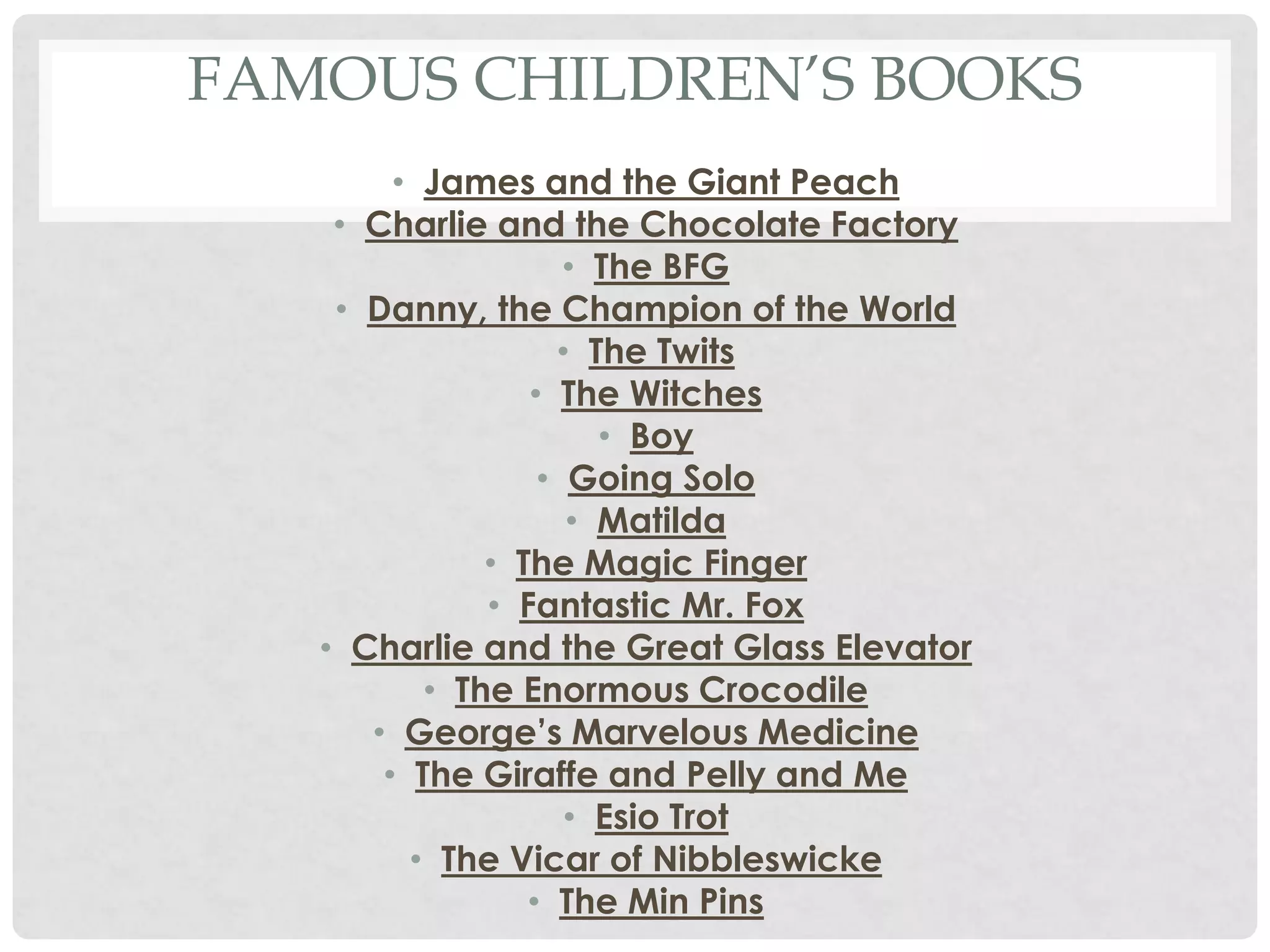 FAMOUS CHILDREN’S BOOKS
• James and the Giant Peach
• Charlie and the Chocolate Factory
• The BFG
• Danny, the Champion of the World
• The Twits
• The Witches
• Boy
• Going Solo
• Matilda
• The Magic Finger
• Fantastic Mr. Fox
• Charlie and the Great Glass Elevator
• The Enormous Crocodile
• George’s Marvelous Medicine
• The Giraffe and Pelly and Me
• Esio Trot
• The Vicar of Nibbleswicke
• The Min Pins
 