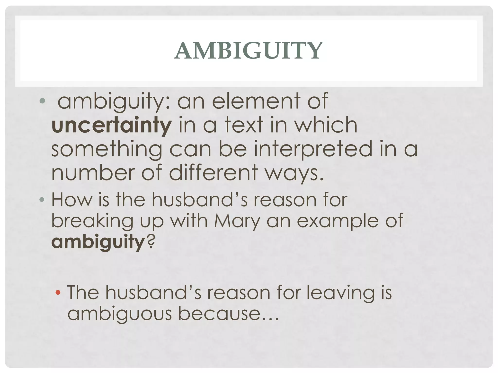 AMBIGUITY
• ambiguity: an element of
uncertainty in a text in which
something can be interpreted in a
number of different ways.
• How is the husband’s reason for
breaking up with Mary an example of
ambiguity?
• The husband’s reason for leaving is
ambiguous because…
 
