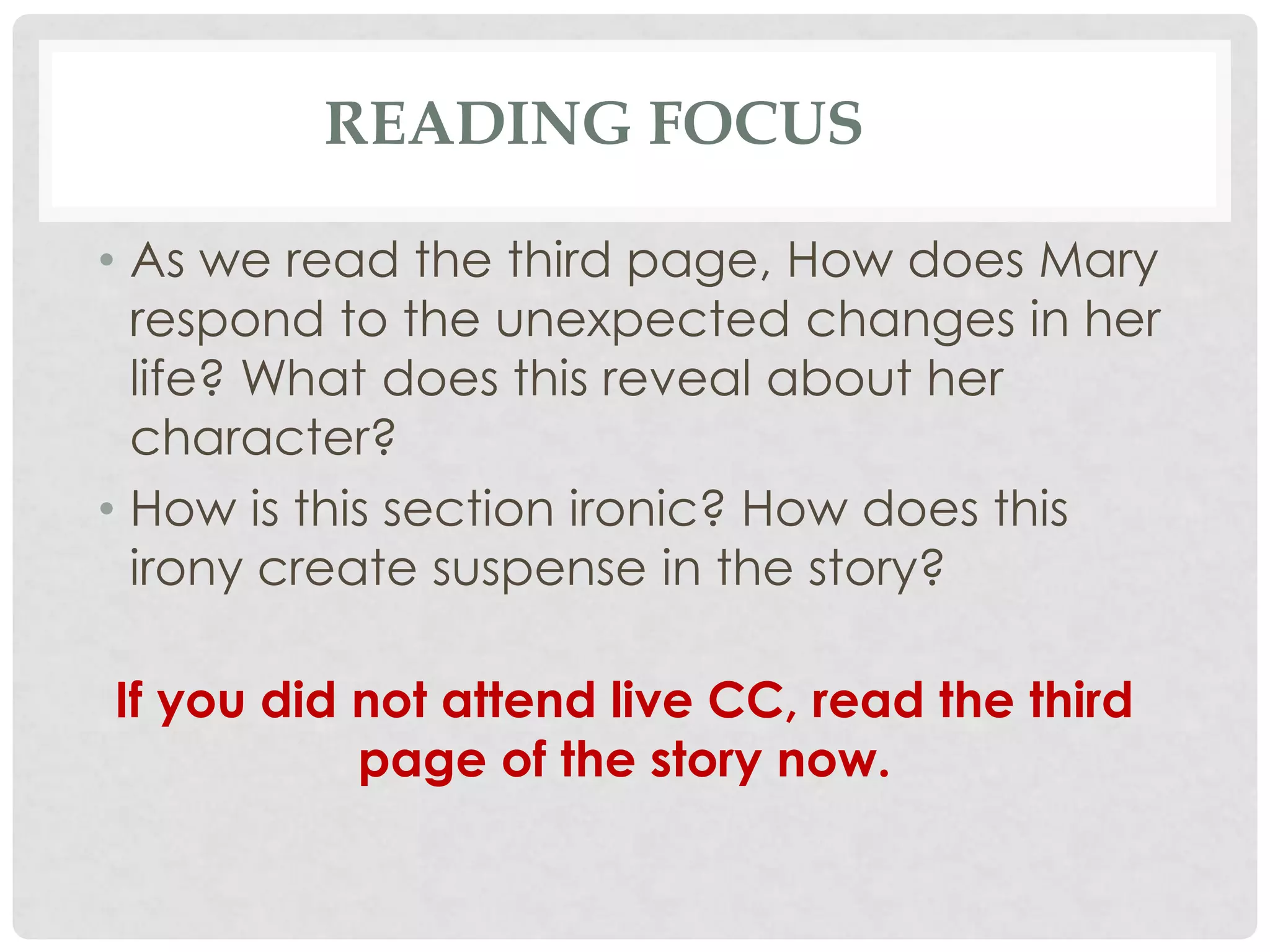READING FOCUS
• As we read the third page, How does Mary
respond to the unexpected changes in her
life? What does this reveal about her
character?
• How is this section ironic? How does this
irony create suspense in the story?
If you did not attend live CC, read the third
page of the story now.
 