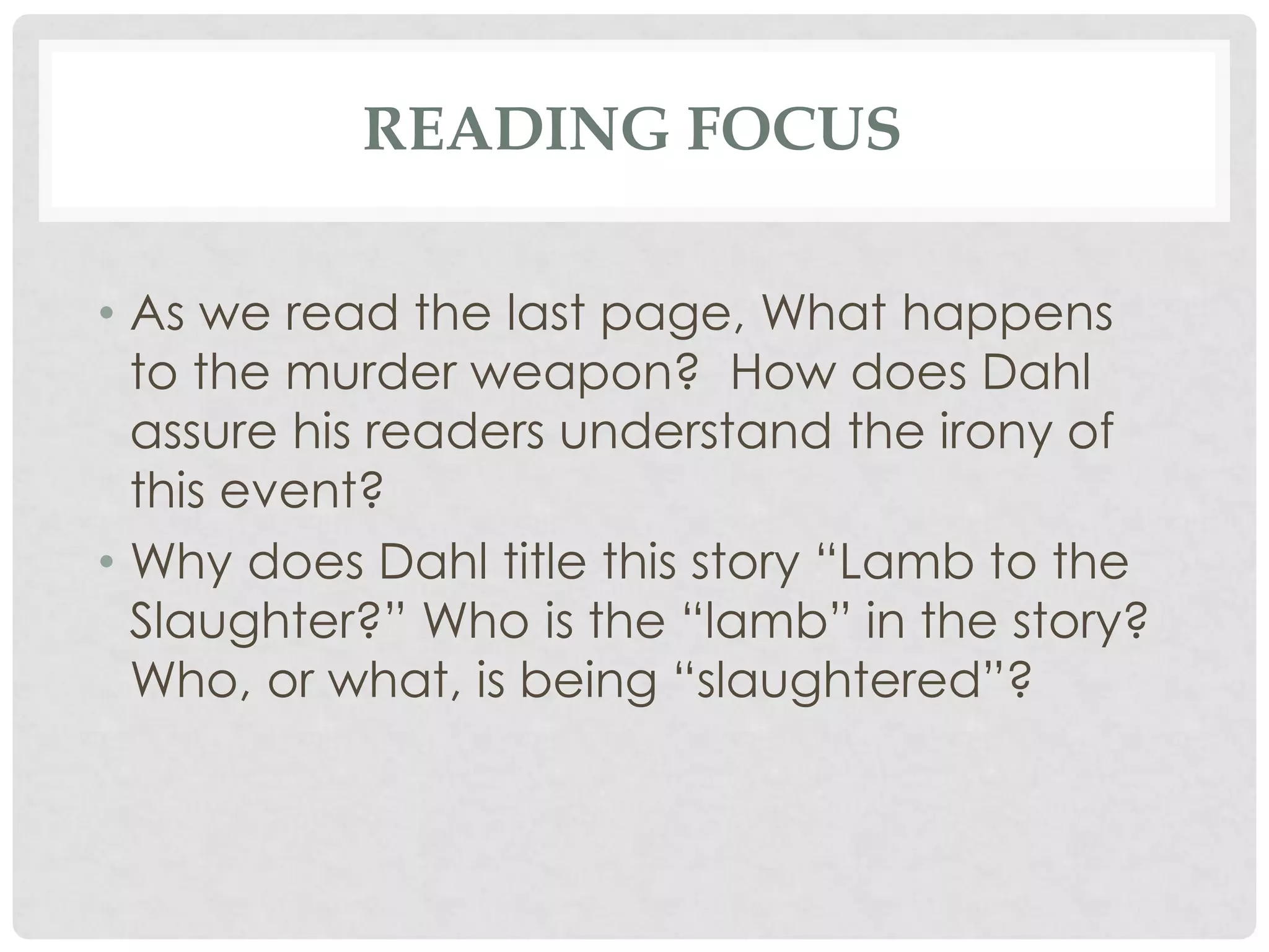 READING FOCUS
• As we read the last page, What happens
to the murder weapon? How does Dahl
assure his readers understand the irony of
this event?
• Why does Dahl title this story “Lamb to the
Slaughter?” Who is the “lamb” in the story?
Who, or what, is being “slaughtered”?
 
