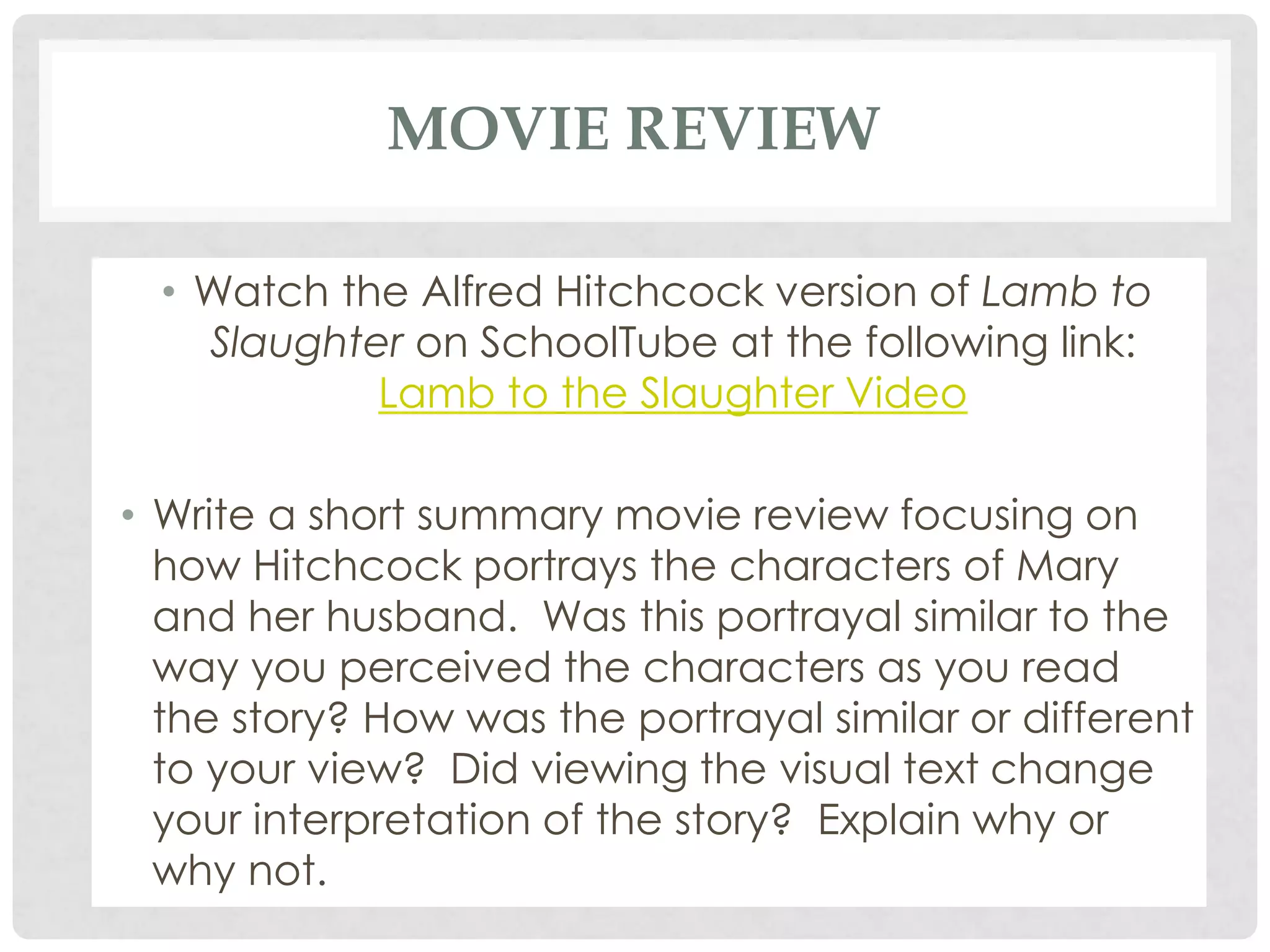 MOVIE REVIEW
• Watch the Alfred Hitchcock version of Lamb to
Slaughter on SchoolTube at the following link:
Lamb to the Slaughter Video
• Write a short summary movie review focusing on
how Hitchcock portrays the characters of Mary
and her husband. Was this portrayal similar to the
way you perceived the characters as you read
the story? How was the portrayal similar or different
to your view? Did viewing the visual text change
your interpretation of the story? Explain why or
why not.
 