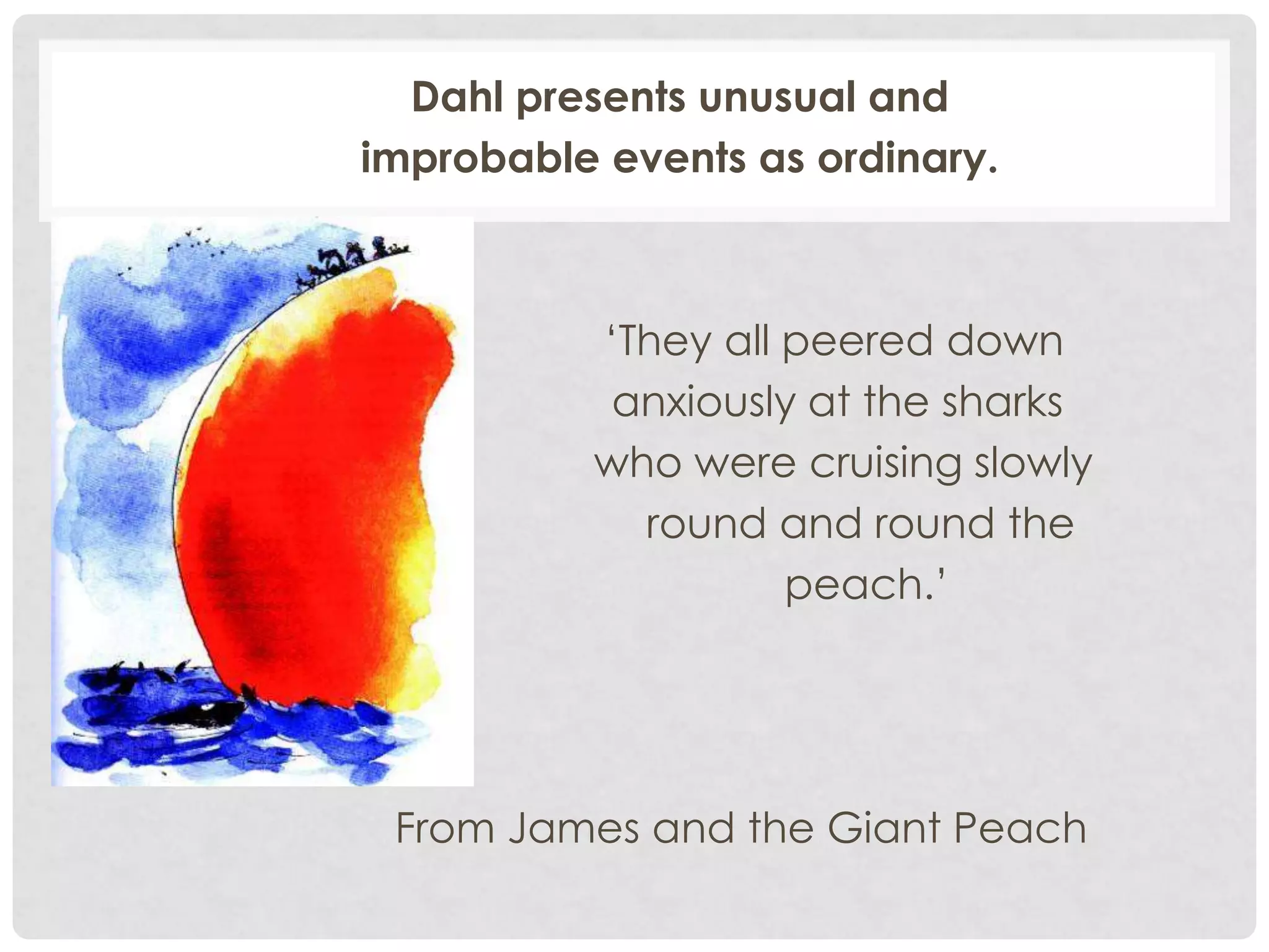Dahl presents unusual and
improbable events as ordinary.
‘They all peered down
anxiously at the sharks
who were cruising slowly
round and round the
peach.’
From James and the Giant Peach
 