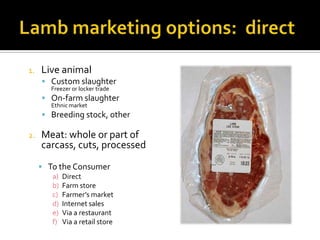 1. Live animal
 Custom slaughter
Freezer or locker trade
 On-farm slaughter
Ethnic market
 Breeding stock, other
2. Meat: whole or part of
carcass, cuts, processed
 To the Consumer
a) Direct
b) Farm store
c) Farmer’s market
d) Internet sales
e) Via a restaurant
f) Via a retail store
 
