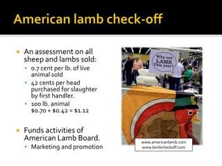  An assessment on all
sheep and lambs sold:
 0.7 cent per lb. of live
animal sold
 42 cents per head
purchased for slaughter
by first handler.
 100 lb. animal
$0.70 + $0.42 = $1.12
 Funds activities of
American Lamb Board.
 Marketing and promotion
www.americanlamb.com
www.lambcheckoff.com
 