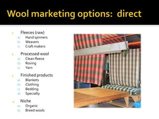 1. Fleeces (raw)
a) Hand spinners
b) Weavers
c) Craft makers
2. Processed wool
a) Clean fleece
b) Roving
c) Yarn
3. Finished products
a) Blankets
b) Clothing
c) Bedding
d) Specialty
4. Niche
a) Organic
b) Breed wools
 