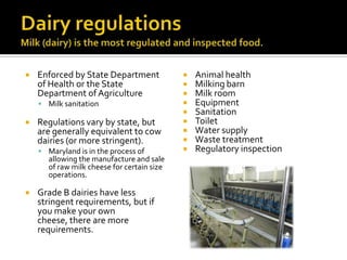  Enforced by State Department
of Health or the State
Department of Agriculture
 Milk sanitation
 Regulations vary by state, but
are generally equivalent to cow
dairies (or more stringent).
 Maryland is in the process of
allowing the manufacture and sale
of raw milk cheese for certain size
operations.
 Grade B dairies have less
stringent requirements, but if
you make your own
cheese, there are more
requirements.
 Animal health
 Milking barn
 Milk room
 Equipment
 Sanitation
 Toilet
 Water supply
 Waste treatment
 Regulatory inspection
 