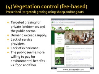  Targeted grazing for
private landowners and
the public sector.
 Demand exceeds supply.
 Lack of service
providers.
 Lack of experience.
 The public seems more
willing to pay for
environmental benefits
vs. food and fiber.
www.eco-goats.com
 