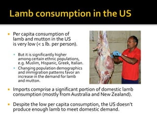  Per capita consumption of
lamb and mutton in the US
is very low (< 1 lb. per person).
 But it is significantly higher
among certain ethnic populations,
e.g. Muslim, Hispanic,Greek, Italian.
 Changing population demographics
and immigration patterns favor an
increase in the demand for lamb
and mutton.
 Imports comprise a significant portion of domestic lamb
consumption (mostly fromAustralia and New Zealand).
 Despite the low per capita consumption, the US doesn’t
produce enough lamb to meet domestic demand.
 