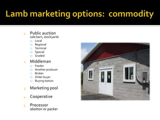 1. Public auction
sale barn, stockyards
a) Local
b) Regional
c) Terminal
d) Special
e) Graded
2. Middleman
a) Feeder
b) Another producer
c) Broker
d) Order buyer
e) Buying station
3. Marketing pool
4. Cooperative
5. Processor
abattoir or packer
 