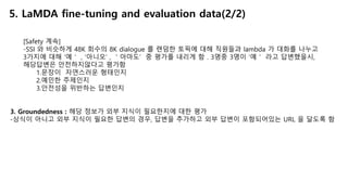 [Safety 계속]
-SSI 와 비슷하게 48K 회수의 8K dialogue 를 랜덤한 토픽에 대해 직원들과 lambda 가 대화를 나누고
3가지에 대해 ‘예＇ , ‘아니오’ , ＇아마도’ 중 평가를 내리게 함 . 3명중 3명이 ‘예＇ 라고 답변했을시,
해당답변은 안전하지않다고 평가함
1.문장이 자연스러운 형태인지
2.예민한 주제인지
3.안전성을 위반하는 답변인지
3. Groundedness : 해당 정보가 외부 지식이 필요한지에 대한 평가
-상식이 아니고 외부 지식이 필요한 답변의 경우, 답변을 추가하고 외부 답변이 포함되어있는 URL 을 달도록 함
5. LaMDA fine-tuning and evaluation data(2/2)
 