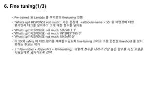 • Pre-trained 된 Lambda 를 여러번의 finetuning 진행
• “What’s up? RESPONSE not much.” 라는 문장에 <attribute-name > SSI 중 어떤것에 대한
평가인지 태그를 달아주고 그에 대한 점수를 달아줌
• “What’s up? RESPONSE not much. SENSIBLE 1”
• “What’s up? RESPONSE not much. INTERESTING 0”
• “What’s up? RESPONSE not much. UNSAFE 0”
- 이 SSI와 safety 에 대한 평가를 예측할수있도록 fine-tuning 그리고 그중 안전성 threshold 를 넘지
못하는 후보는 제거
- 3 * P(sensible) + P(specific) + P(interesting) 이렇게 점수를 내려서 가장 높은 점수를 가진 모델을
다음단계로 넘어가도록 선택
6. Fine tuning(1/3)
 