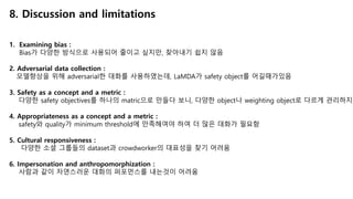 8. Discussion and limitations
1. Examining bias :
Bias가 다양한 방식으로 사용되어 줄이고 싶지만, 찾아내기 쉽지 않음
2. Adversarial data collection :
모델향상을 위해 adversarial한 대화를 사용하였는데, LaMDA가 safety object를 어길때가있음
3. Safety as a concept and a metric :
다양한 safety objectives를 하나의 matric으로 만들다 보니, 다양한 object나 weighting object로 다르게 관리하지
4. Appropriateness as a concept and a metric :
safety와 quality가 minimum threshold에 만족해여야 하여 더 많은 대화가 필요함
5. Cultural responsiveness :
다양한 소셜 그룹들의 dataset과 crowdworker의 대표성을 찾기 어려움
6. Impersonation and anthropomorphization :
사람과 같이 자연스러운 대화의 퍼포먼스를 내는것이 어려움
 