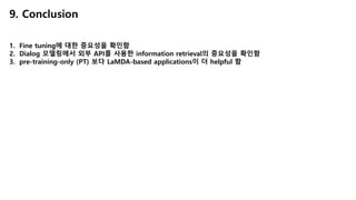 9. Conclusion
1. Fine tuning에 대한 중요성을 확인함
2. Dialog 모델링에서 외부 API를 사용한 information retrieval의 중요성을 확인함
3. pre-training-only (PT) 보다 LaMDA-based applications이 더 helpful 함
 