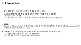 1. Introduction
• 언어 모델이란? : 단어 시퀀스(문장)에 확률을 할당하는 모델
• Unlabelled 방식의 사전 학습 선능을 높이기 위해서 사용할 수 있는 방법은?
1. Large-Sclae LM 사용
2. 데이터셋 크기 키우기 -> 특히 데이터셋 사이즈는 챗봇 퀄리티에 큰 영향을 끼침
• GPT3 :
Transformer의 decoder구조, 이전 단어들을 바탕으로 이후 단어를 예측하는 방식으로 사전학습(unlabelled)되어
각 NLG Task(eg.chatbot)에 fine-tuning
Ÿ LaMDA : 이 두 가지 방법을 모두 적용한 트랜스포머 계열의 대화 task 를 위한 LM
1. large-scale : 모델 사이즈 2B~137B parameters
2. 사전학습 데이터 셋 : public texts (1.56T words)
 