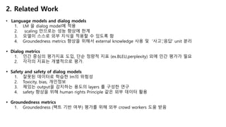 2. Related Work
• Language models and dialog models
1. LM 을 dialog model에 적용
2. scaling 만으로는 성능 향상에 한계
3. 모델이 스스로 외부 지식을 적용할 수 있도록 함
4. Groundedness metrics 향상을 위해서 external knowledge 사용 및 ‘사고’,‘응답’ unit 분리
Ÿ Dialog metrics
1. 인간 중심의 평가지표 도입, 단순 정량적 지표 (ex.BLEU,perplexity) 외에 인간 평가가 필요
2. 각각의 지표는 개별적으로 평가.
Ÿ Safety and safety of dialog models
1. 잘못된 데이터로 학습한 lm의 위험성
2. Toxicity, bias, 개인정보
3. 제있는 output을 감지하는 용도의 layers 를 구성한 연구
4. safety 향상을 위해 human rights Principle 같은 외부 데이터 활용
Ÿ Groundedness metrics
1. Groundedness (팩트 기반 여부) 평가를 위해 외부 crowd workers 도움 받음
 