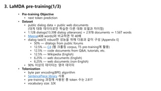 3. LaMDA pre-training(1/3)
• Pre-training Objective
• next token prediction
• Dataset
• public dialog data + public web documents
(대게 대화 데이터로만 학습한 다른 대화 모델과 차이점)
• 1.12B dialogs(13.39B dialog utterances) + 2.97B documents ⇒ 1.56T words
• Meena(40B words)와 비교하면 약 40배
• dialog task의 robust한 성능을 위해 다음과 같이 구성 [Appendix E]
• 50% — dilalogs from public forums
• 12.5% — C4 (웹 크롤링 corpus, T5 pre-training에 활용)
• 12.5% — code documents from Q&A, tutorials, etc.
• 12.5% — Wikipedia (English)
• 6.25% — web documents (English)
• 6.25% — web documents (non-English)
• 90% 이상의 데이터는 영어 데이터
• Tokenization
• byte pair encoding(BPE) algorithm
• SentencePiece library 사용
• pre-training 과정에 사용된 총 token 수는 2.81T
• vocabulary size: 32K
 