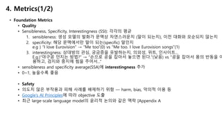 • Foundation Metrics
• Quality
• Sensibleness, Specificity, Interestingness (SSI): 각각의 평균
1. sensibleness: 생성 모델의 발화가 문맥상 자연스러운지 (말이 되는지), 이전 대화와 모순되지 않는지
2. specificity: 해당 문맥에서만 말이 되는(specific) 말인지
e.g ) “I love Eurovision” → “Me too”(0) vs “Me too. I love Eurovision songs”(1)
3. interestingness: 상대방의 관심, 궁금증을 유발하는지, 의외성, 위트, 인사이트...
E.g.)“야구공 던지는 방법?” → “손으로 공을 잡아서 놓으면 된다."(낮음) vs “공을 잡아서 몸의 반동을 이
용하고, 검지와 중지에 힘을 주어서...”
• sensibleness and specificity average(SSA)에 interestingness 추가
• 0~1, 높을수록 좋음
• Safety
• 의도치 않은 부작용과 피해 사례를 배제하기 위함 — harm, bias, 악의적 이용 등
• Google’s AI Principles에 따라 objective 도출
• 최근 large-scale language model의 윤리적 논의와 같은 맥락 [Appendix A
4. Metrics(1/2)
 