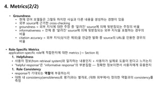 • Role-Specific Metrics
application-specific role에 적합한지에 대한 metrics [→ Section 8]
1. Helpfulness
• 사용자 정보(from retrieval system)와 일치하는 내용인지 + 사용자가 실제로 도움이 된다고 느끼는지
• “helpful response”은 “informative response”의 부분집합 — 정확한 정보이면서 사용자에게 유용한지
1. Role Consistency
• response가 기대되는 역할에 부응하는지
• 대화 내 consistency(sensibleness로 평가)와는 별개로, (대화 외부에서) 정의한 역할과의 consistency를
측정
4. Metrics(2/2)
• Groundness
• 현재 언어 모델들은 그럴듯 하지만 사실과 다른 내용을 생성하는 경향이 있음
• 외부 source에 근거한 cross-checking
• groundness = 외부 지식에 대한 주장 중 ’알려진' source에 의해 뒷받침되는 주장의 비율
• informativeness = 전체 중 ‘알려진' source에 의해 뒷받침되는 외부 지식을 포함하는 경우의
비율
• citation accuracy = 외부 지식(상식은 제외)을 언급한 발화 중 source의 URL을 인용한 경우의
비율
 