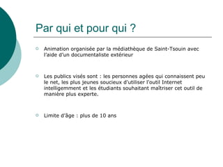 Par qui et pour qui ?
   Animation organisée par la médiathèque de Saint-Tsouin avec
    l’aide d’un documentaliste extérieur



   Les publics visés sont : les personnes agées qui connaissent peu
    le net, les plus jeunes soucieux d'utiliser l'outil Internet
    intelligemment et les étudiants souhaitant maîtriser cet outil de
    manière plus experte.



   Limite d’âge : plus de 10 ans
 