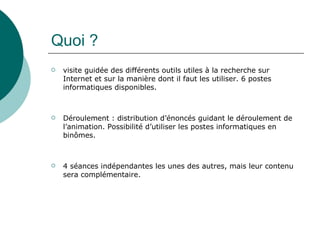 Quoi ?
   visite guidée des différents outils utiles à la recherche sur
    Internet et sur la manière dont il faut les utiliser. 6 postes
    informatiques disponibles.



   Déroulement : distribution d’énoncés guidant le déroulement de
    l’animation. Possibilité d’utiliser les postes informatiques en
    binômes.



   4 séances indépendantes les unes des autres, mais leur contenu
    sera complémentaire.
 
