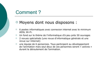 Comment ?
   Moyens dont nous disposons :
   6 postes informatiques avec connexion internet avec le minimum
    ADSL Wi-Fi.
   Un fond sur le thème de l'informatique d'à peu près 50 ouvrages
   2 revues spécialisés (une revue d'informatique générale et une
    revue sur Internet)
   une équipe de 6 personnes. Tous participent au développement
    de l'animation mais seul deux de ces personnes seront « actives »
    durant le déroulement de l'animation.
 