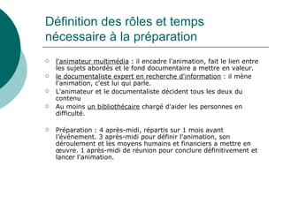 Définition des rôles et temps
nécessaire à la préparation
   l'animateur multimédia : il encadre l'animation, fait le lien entre
    les sujets abordés et le fond documentaire a mettre en valeur.
   le documentaliste expert en recherche d'information : il mène
    l'animation, c'est lui qui parle.
   L'animateur et le documentaliste décident tous les deux du
    contenu
   Au moins un bibliothécaire chargé d'aider les personnes en
    difficulté.

   Préparation : 4 après-midi, répartis sur 1 mois avant
    l’événement. 3 après-midi pour définir l'animation, son
    déroulement et les moyens humains et financiers a mettre en
    œuvre. 1 après-midi de réunion pour conclure définitivement et
    lancer l'animation.
 