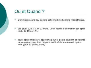 Ou et Quand ?
   L'animation aura lieu dans la salle multimédia de la médiathèque.



   Les jeudi 1, 8, 15, et 22 mars. Deux heures d'animation par après
    midi, de 15h à 17h.



   Jeudi après-midi car : approprié pour le public étudiant et volonté
    de ne pas occuper tout l’espace multimédia le mercredi après-
    midi (jour du public jeune)
 