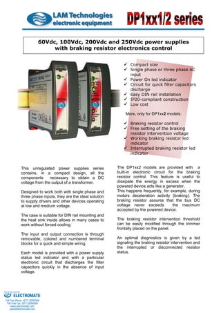 This unregulated power supplies series contains, in a compact design, all the components necessary to obtain a DC voltage from the output of a transformer. 
Designed to work both with single phase and three phase inputs, they are the ideal solution to supply drivers and other devices operating at low and medium voltage. 
The case is suitable for DIN rail mounting and the heat sink inside allows in many cases to work without forced cooling. 
The input and output connection is through removable, colored and numbered terminal blocks for a quick and simple wiring. 
Each model is provided with a power supply status led indicator and with a particular electronic circuit that discharges the filter capacitors quickly in the absence of input voltage. 
9 
Compact size 
9 
Single phase or three phase AC input 
9 
Power On led indicator 
9 
Circuit for quick filter capacitors discharge 
9 
Easy DIN rail installation 
9 
IP20-compliant construction 
9 
Low cost 
More, only for DP1xx2 models: 
9 
Braking resistor control 
9 
Free setting of the braking resistor intervention voltage 
9 
Working braking resistor led indicator 60Vdc, 100Vdc, 200Vdc and 250Vdc power supplies with braking resistor electronics control 
9 
Interrupted braking resistor led indicator 
The DP1xx2 models are provided with a built-in electronic circuit for the braking resistor control. This feature is useful to dissipate the energy in excess when the powered device acts like a generator. 
This happens frequently, for example, during motors deceleration activity (braking). The braking resistor assures that the bus DC voltage never exceeds the maximum accepted by the powered device. 
The braking resistor intervention threshold can be easily modified through the trimmer frontally placed on the panel. 
An optimal diagnostics is given by a led signaling the braking resistor intervention and the interrupted or disconnected resistor status. 
ELECTROMATE 
Toll Free Phone (877) SERVO98 
Toll Free Fax (877) SERV099 
www.electromate.com 
sales@electromate.com 
Sold & Serviced By: 
 
