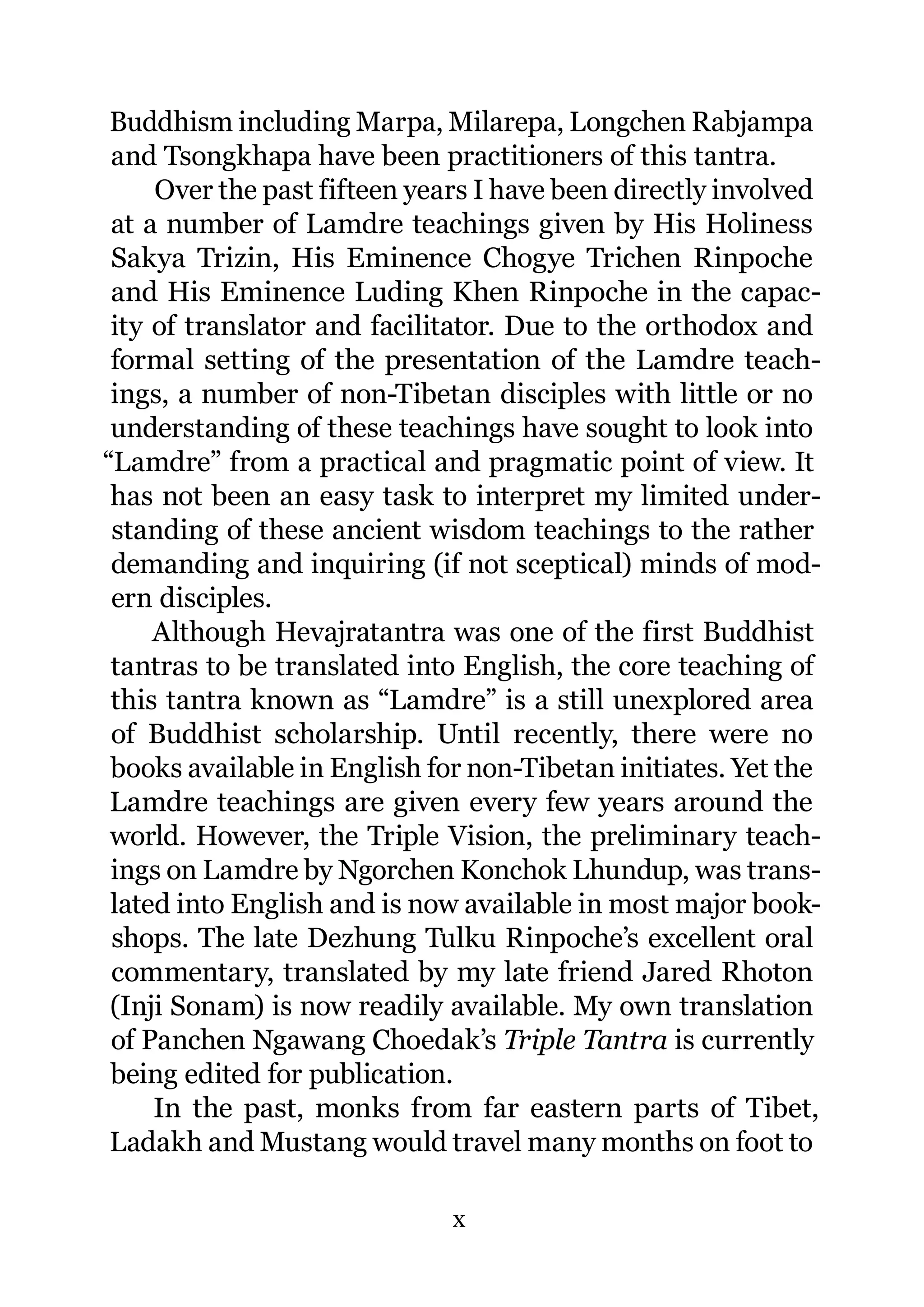 Buddhism including Marpa, Milarepa, Longchen Rabjampa
 and Tsongkhapa have been practitioners of this tantra.
     Over the past fifteen years I have been directly involved
 at a number of Lamdre teachings given by His Holiness
 Sakya Trizin, His Eminence Chogye Trichen Rinpoche
 and His Eminence Luding Khen Rinpoche in the capac-
 ity of translator and facilitator. Due to the orthodox and
 formal setting of the presentation of the Lamdre teach-
 ings, a number of non-Tibetan disciples with little or no
 understanding of these teachings have sought to look into
“Lamdre” from a practical and pragmatic point of view. It
 has not been an easy task to interpret my limited under-
 standing of these ancient wisdom teachings to the rather
 demanding and inquiring (if not sceptical) minds of mod-
 ern disciples.
     Although Hevajratantra was one of the first Buddhist
 tantras to be translated into English, the core teaching of
 this tantra known as “Lamdre” is a still unexplored area
 of Buddhist scholarship. Until recently, there were no
 books available in English for non-Tibetan initiates. Yet the
 Lamdre teachings are given every few years around the
 world. However, the Triple Vision, the preliminary teach-
 ings on Lamdre by Ngorchen Konchok Lhundup, was trans-
 lated into English and is now available in most major book-
 shops. The late Dezhung Tulku Rinpoche’s excellent oral
 commentary, translated by my late friend Jared Rhoton
 (Inji Sonam) is now readily available. My own translation
 of Panchen Ngawang Choedak’s Triple Tantra is currently
 being edited for publication.
     In the past, monks from far eastern parts of Tibet,
 Ladakh and Mustang would travel many months on foot to

                              x
 