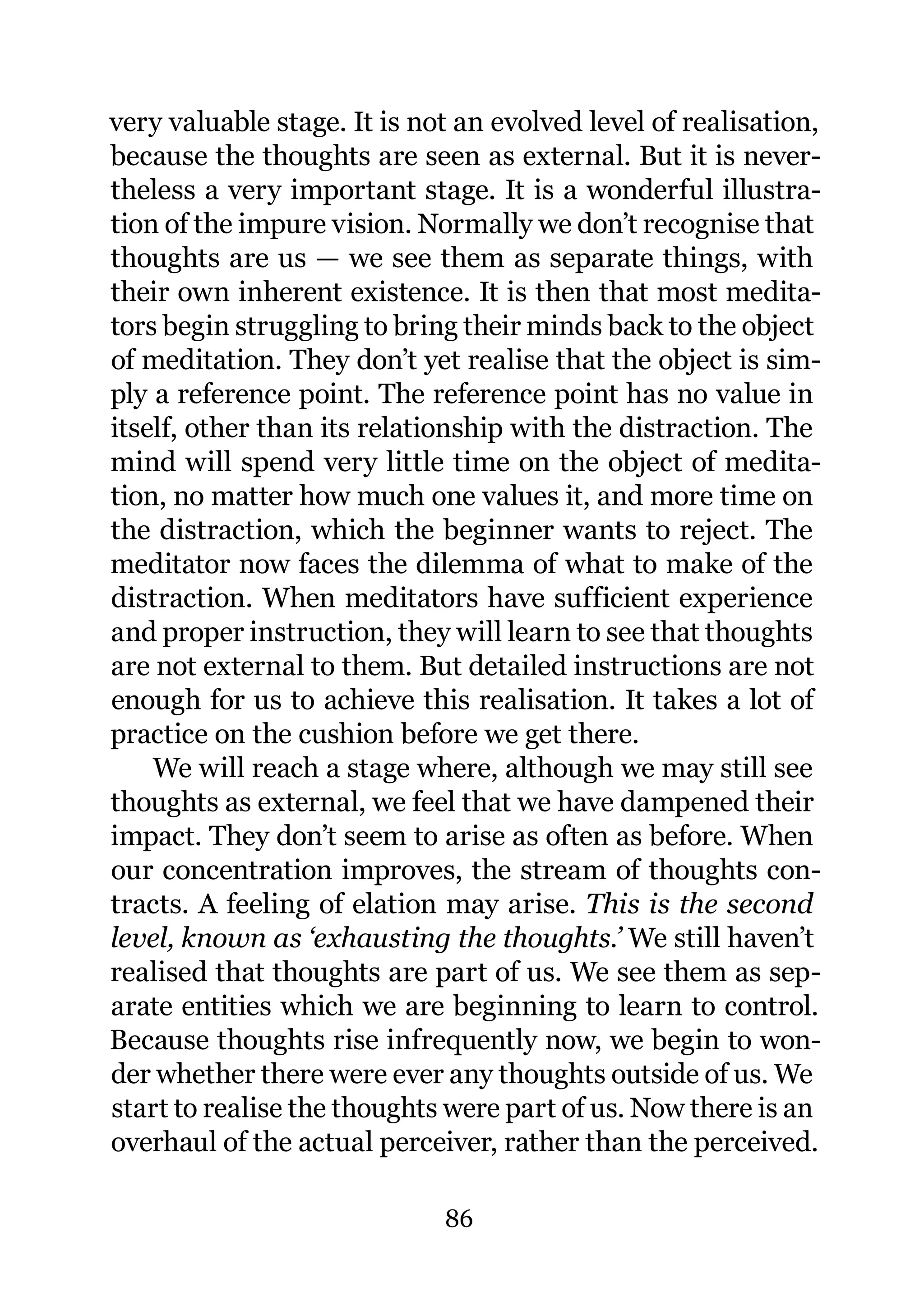 very valuable stage. It is not an evolved level of realisation,
because the thoughts are seen as external. But it is never-
theless a very important stage. It is a wonderful illustra-
tion of the impure vision. Normally we don’t recognise that
thoughts are us — we see them as separate things, with
their own inherent existence. It is then that most medita-
tors begin struggling to bring their minds back to the object
of meditation. They don’t yet realise that the object is sim-
ply a reference point. The reference point has no value in
itself, other than its relationship with the distraction. The
mind will spend very little time on the object of medita-
tion, no matter how much one values it, and more time on
the distraction, which the beginner wants to reject. The
meditator now faces the dilemma of what to make of the
distraction. When meditators have sufficient experience
and proper instruction, they will learn to see that thoughts
are not external to them. But detailed instructions are not
enough for us to achieve this realisation. It takes a lot of
practice on the cushion before we get there.
    We will reach a stage where, although we may still see
thoughts as external, we feel that we have dampened their
impact. They don’t seem to arise as often as before. When
our concentration improves, the stream of thoughts con-
tracts. A feeling of elation may arise. This is the second
level, known as ‘exhausting the thoughts.’ We still haven’t
realised that thoughts are part of us. We see them as sep-
arate entities which we are beginning to learn to control.
Because thoughts rise infrequently now, we begin to won-
der whether there were ever any thoughts outside of us. We
start to realise the thoughts were part of us. Now there is an
overhaul of the actual perceiver, rather than the perceived.

                             86
 