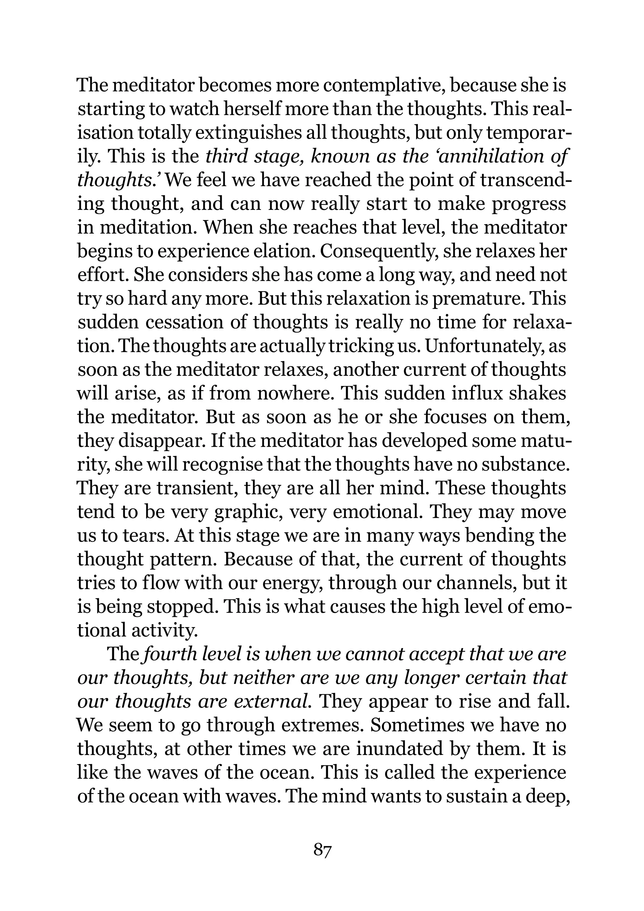 The meditator becomes more contemplative, because she is
starting to watch herself more than the thoughts. This real-
isation totally extinguishes all thoughts, but only temporar-
ily. This is the third stage, known as the ‘annihilation of
thoughts.’ We feel we have reached the point of transcend-
ing thought, and can now really start to make progress
in meditation. When she reaches that level, the meditator
begins to experience elation. Consequently, she relaxes her
effort. She considers she has come a long way, and need not
try so hard any more. But this relaxation is premature. This
sudden cessation of thoughts is really no time for relaxa-
tion. The thoughts are actually tricking us. Unfortunately, as
soon as the meditator relaxes, another current of thoughts
will arise, as if from nowhere. This sudden influx shakes
the meditator. But as soon as he or she focuses on them,
they disappear. If the meditator has developed some matu-
rity, she will recognise that the thoughts have no substance.
They are transient, they are all her mind. These thoughts
tend to be very graphic, very emotional. They may move
us to tears. At this stage we are in many ways bending the
thought pattern. Because of that, the current of thoughts
tries to flow with our energy, through our channels, but it
is being stopped. This is what causes the high level of emo-
tional activity.
     The fourth level is when we cannot accept that we are
our thoughts, but neither are we any longer certain that
our thoughts are external. They appear to rise and fall.
We seem to go through extremes. Sometimes we have no
thoughts, at other times we are inundated by them. It is
like the waves of the ocean. This is called the experience
of the ocean with waves. The mind wants to sustain a deep,

                             87
 