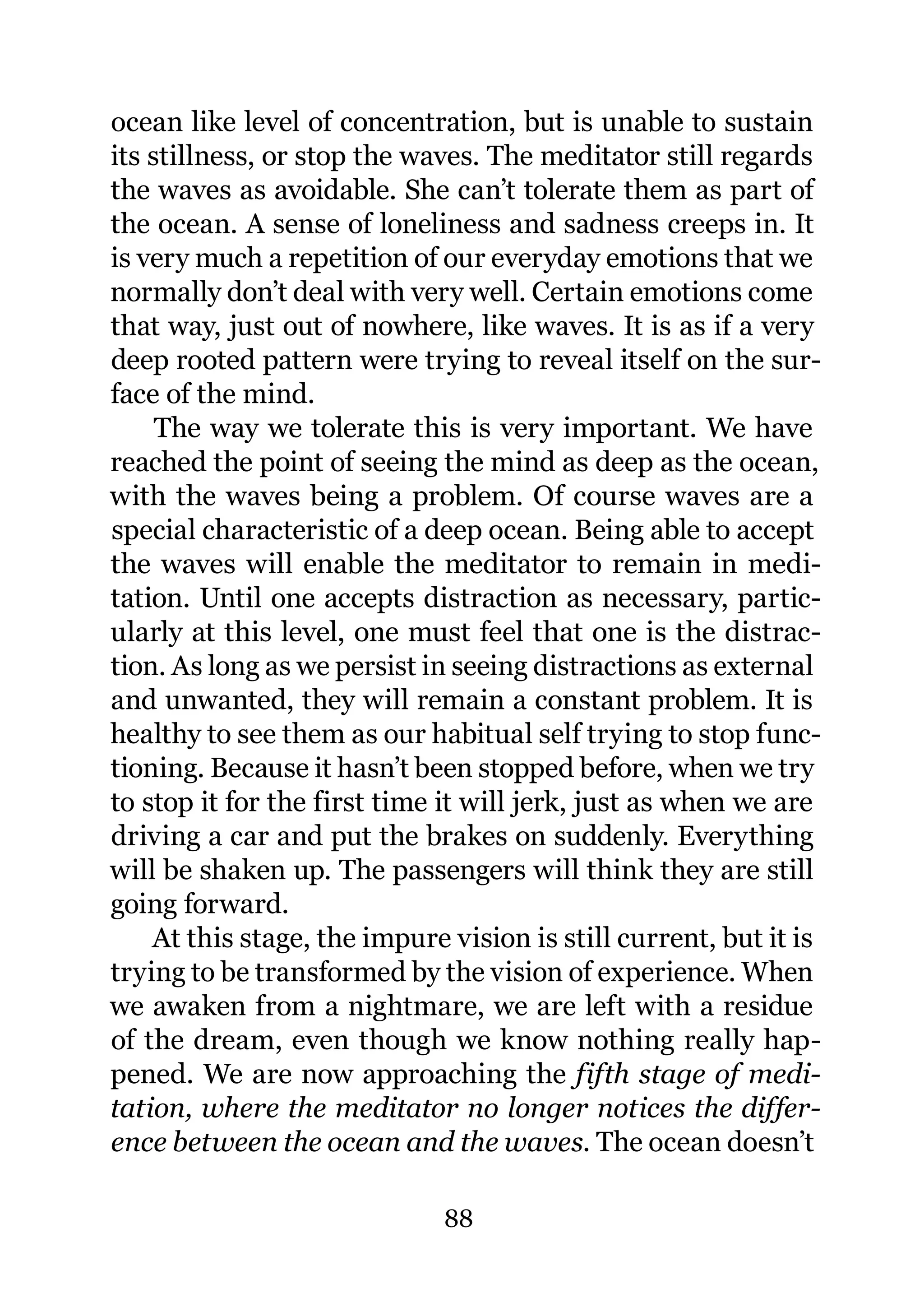 ocean like level of concentration, but is unable to sustain
its stillness, or stop the waves. The meditator still regards
the waves as avoidable. She can’t tolerate them as part of
the ocean. A sense of loneliness and sadness creeps in. It
is very much a repetition of our everyday emotions that we
normally don’t deal with very well. Certain emotions come
that way, just out of nowhere, like waves. It is as if a very
deep rooted pattern were trying to reveal itself on the sur-
face of the mind.
     The way we tolerate this is very important. We have
reached the point of seeing the mind as deep as the ocean,
with the waves being a problem. Of course waves are a
special characteristic of a deep ocean. Being able to accept
the waves will enable the meditator to remain in medi-
tation. Until one accepts distraction as necessary, partic-
ularly at this level, one must feel that one is the distrac-
tion. As long as we persist in seeing distractions as external
and unwanted, they will remain a constant problem. It is
healthy to see them as our habitual self trying to stop func-
tioning. Because it hasn’t been stopped before, when we try
to stop it for the first time it will jerk, just as when we are
driving a car and put the brakes on suddenly. Everything
will be shaken up. The passengers will think they are still
going forward.
    At this stage, the impure vision is still current, but it is
trying to be transformed by the vision of experience. When
we awaken from a nightmare, we are left with a residue
of the dream, even though we know nothing really hap-
pened. We are now approaching the fifth stage of medi-
tation, where the meditator no longer notices the differ-
ence between the ocean and the waves. The ocean doesn’t

                              88
 