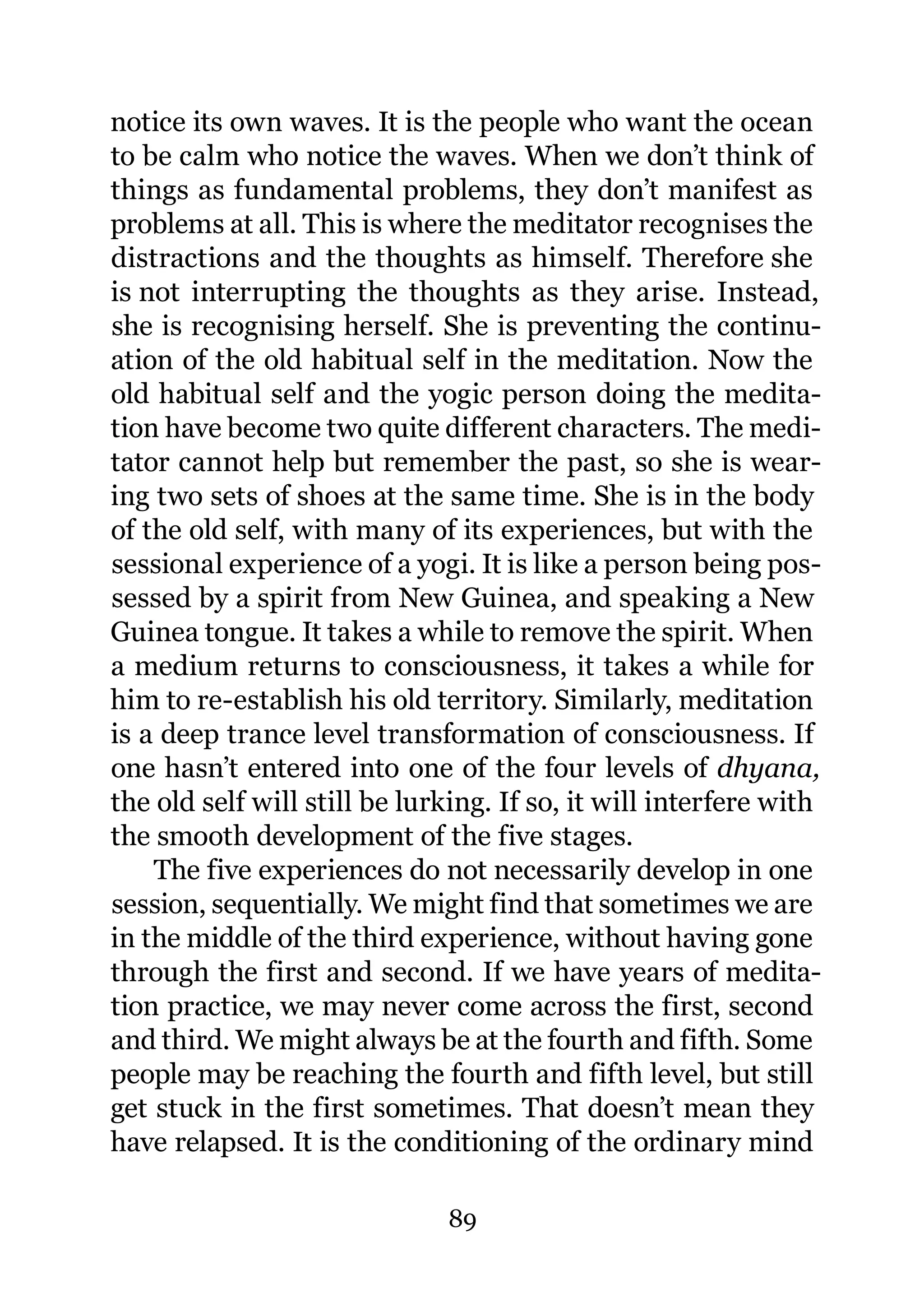 notice its own waves. It is the people who want the ocean
to be calm who notice the waves. When we don’t think of
things as fundamental problems, they don’t manifest as
problems at all. This is where the meditator recognises the
distractions and the thoughts as himself. Therefore she
is not interrupting the thoughts as they arise. Instead,
she is recognising herself. She is preventing the continu-
ation of the old habitual self in the meditation. Now the
old habitual self and the yogic person doing the medita-
tion have become two quite different characters. The medi-
tator cannot help but remember the past, so she is wear-
ing two sets of shoes at the same time. She is in the body
of the old self, with many of its experiences, but with the
sessional experience of a yogi. It is like a person being pos-
sessed by a spirit from New Guinea, and speaking a New
Guinea tongue. It takes a while to remove the spirit. When
a medium returns to consciousness, it takes a while for
him to re-establish his old territory. Similarly, meditation
is a deep trance level transformation of consciousness. If
one hasn’t entered into one of the four levels of dhyana,
the old self will still be lurking. If so, it will interfere with
the smooth development of the five stages.
    The five experiences do not necessarily develop in one
session, sequentially. We might find that sometimes we are
in the middle of the third experience, without having gone
through the first and second. If we have years of medita-
tion practice, we may never come across the first, second
and third. We might always be at the fourth and fifth. Some
people may be reaching the fourth and fifth level, but still
get stuck in the first sometimes. That doesn’t mean they
have relapsed. It is the conditioning of the ordinary mind

                              89
 