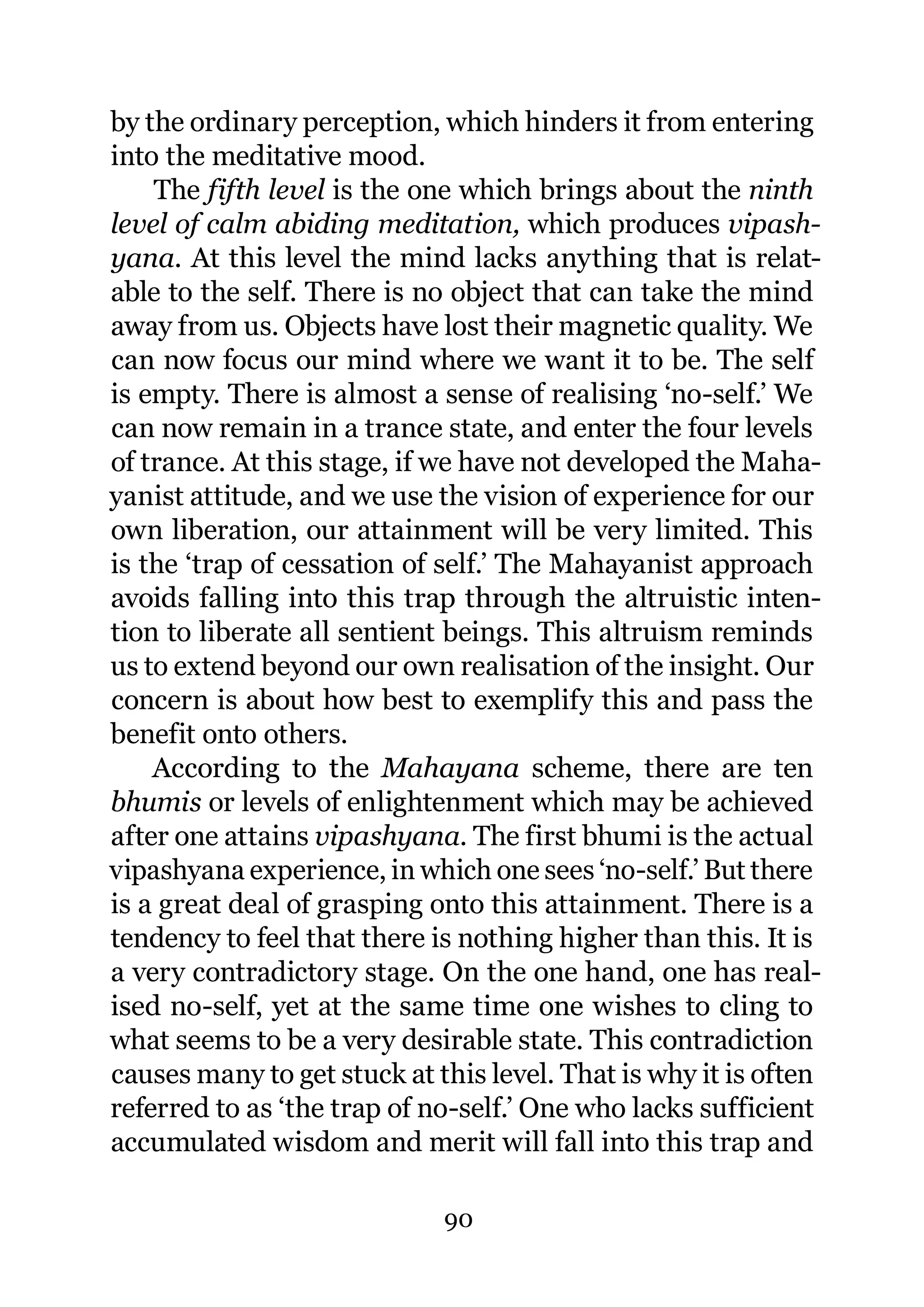 by the ordinary perception, which hinders it from entering
into the meditative mood.
    The fifth level is the one which brings about the ninth
level of calm abiding meditation, which produces vipash-
yana. At this level the mind lacks anything that is relat-
able to the self. There is no object that can take the mind
away from us. Objects have lost their magnetic quality. We
can now focus our mind where we want it to be. The self
is empty. There is almost a sense of realising ‘no-self.’ We
can now remain in a trance state, and enter the four levels
of trance. At this stage, if we have not developed the Maha-
yanist attitude, and we use the vision of experience for our
own liberation, our attainment will be very limited. This
is the ‘trap of cessation of self.’ The Mahayanist approach
avoids falling into this trap through the altruistic inten-
tion to liberate all sentient beings. This altruism reminds
us to extend beyond our own realisation of the insight. Our
concern is about how best to exemplify this and pass the
benefit onto others.
    According to the Mahayana scheme, there are ten
bhumis or levels of enlightenment which may be achieved
after one attains vipashyana. The first bhumi is the actual
vipashyana experience, in which one sees ‘no-self.’ But there
is a great deal of grasping onto this attainment. There is a
tendency to feel that there is nothing higher than this. It is
a very contradictory stage. On the one hand, one has real-
ised no-self, yet at the same time one wishes to cling to
what seems to be a very desirable state. This contradiction
causes many to get stuck at this level. That is why it is often
referred to as ‘the trap of no-self.’ One who lacks sufficient
accumulated wisdom and merit will fall into this trap and

                             90
 