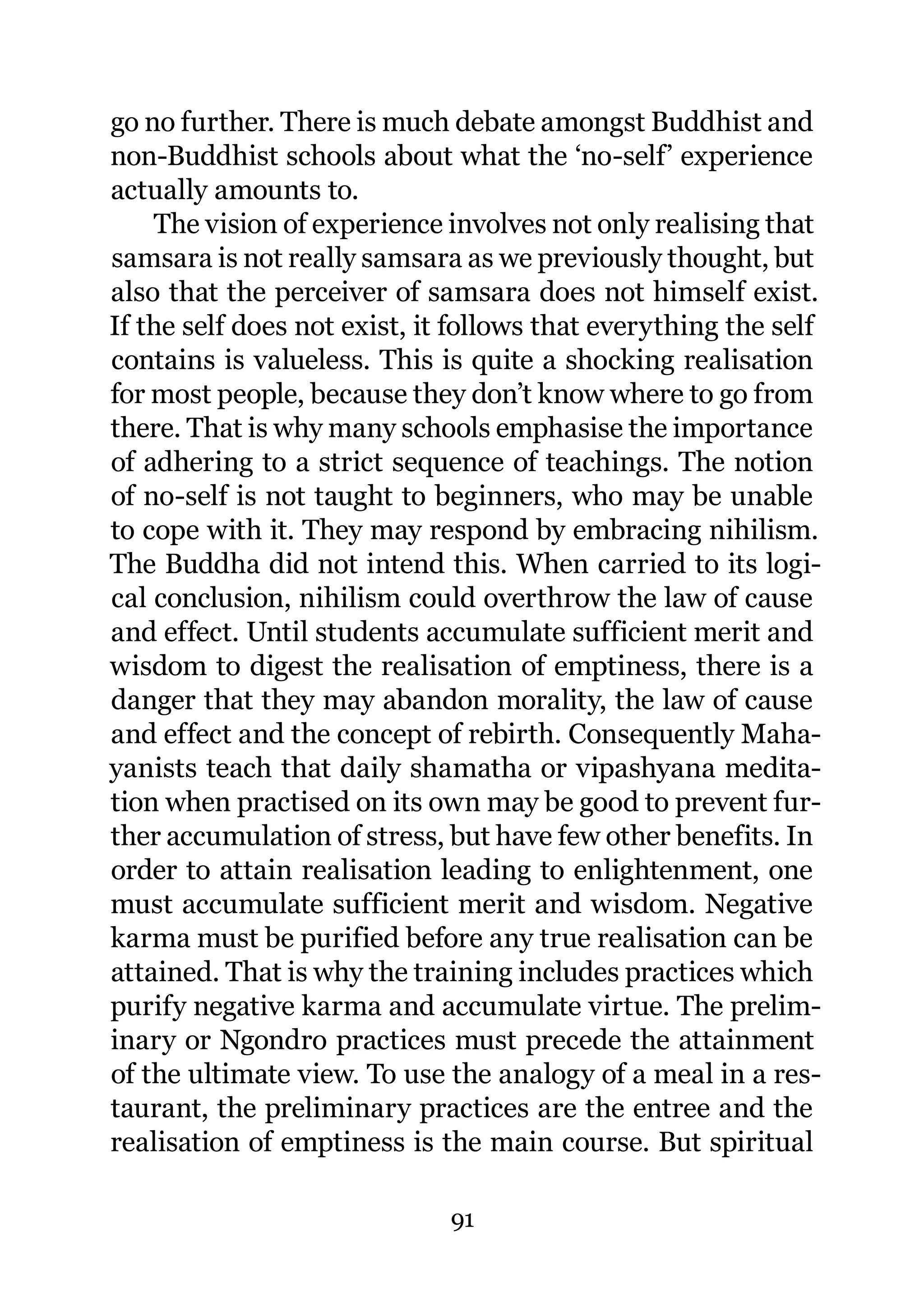 go no further. There is much debate amongst Buddhist and
non-Buddhist schools about what the ‘no-self’ experience
actually amounts to.
    The vision of experience involves not only realising that
samsara is not really samsara as we previously thought, but
also that the perceiver of samsara does not himself exist.
If the self does not exist, it follows that everything the self
contains is valueless. This is quite a shocking realisation
for most people, because they don’t know where to go from
there. That is why many schools emphasise the importance
of adhering to a strict sequence of teachings. The notion
of no-self is not taught to beginners, who may be unable
to cope with it. They may respond by embracing nihilism.
The Buddha did not intend this. When carried to its logi-
cal conclusion, nihilism could overthrow the law of cause
and effect. Until students accumulate sufficient merit and
wisdom to digest the realisation of emptiness, there is a
danger that they may abandon morality, the law of cause
and effect and the concept of rebirth. Consequently Maha-
yanists teach that daily shamatha or vipashyana medita-
tion when practised on its own may be good to prevent fur-
ther accumulation of stress, but have few other benefits. In
order to attain realisation leading to enlightenment, one
must accumulate sufficient merit and wisdom. Negative
karma must be purified before any true realisation can be
attained. That is why the training includes practices which
purify negative karma and accumulate virtue. The prelim-
inary or Ngondro practices must precede the attainment
of the ultimate view. To use the analogy of a meal in a res-
taurant, the preliminary practices are the entree and the
realisation of emptiness is the main course. But spiritual

                              91
 