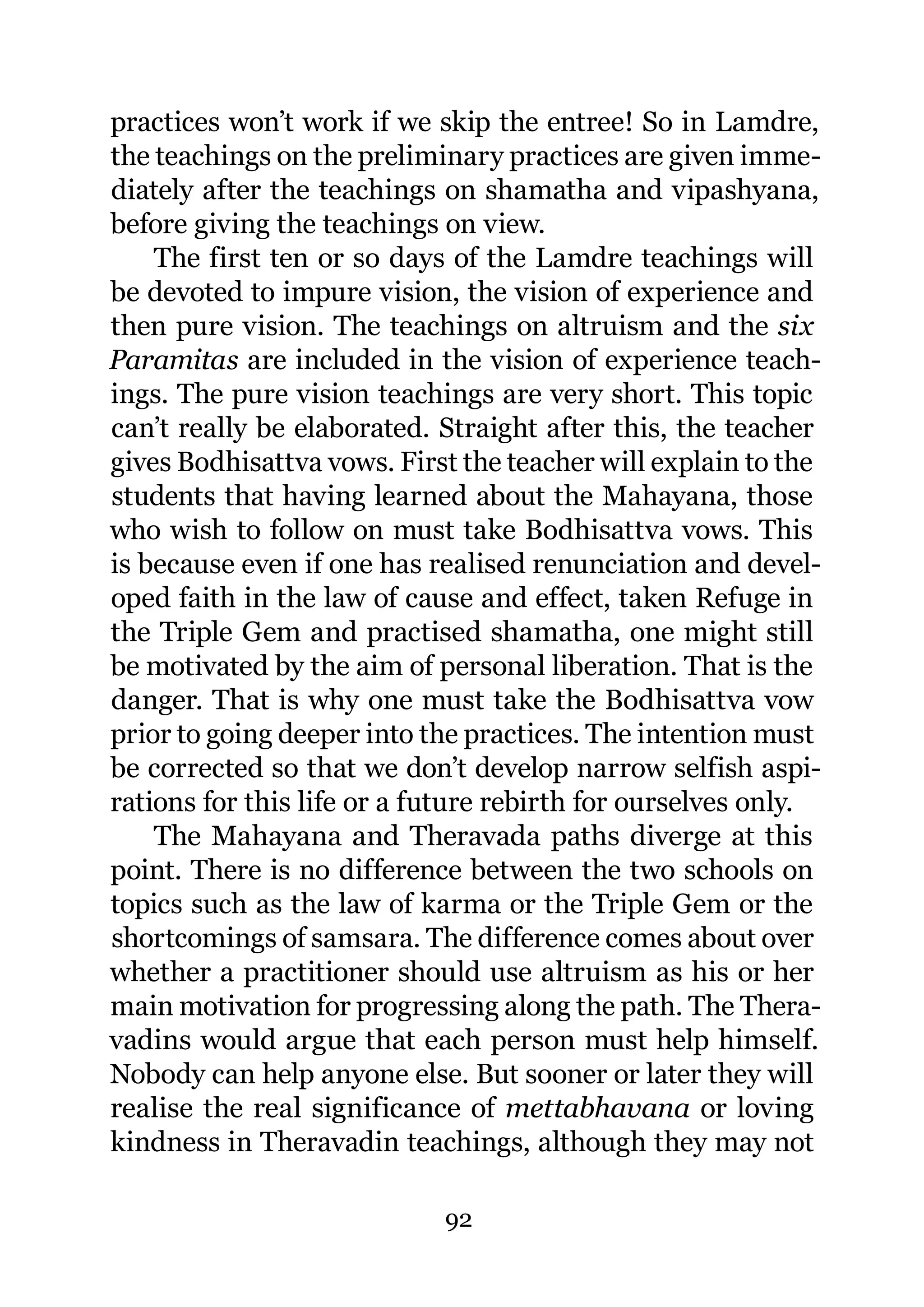 practices won’t work if we skip the entree! So in Lamdre,
the teachings on the preliminary practices are given imme-
diately after the teachings on shamatha and vipashyana,
before giving the teachings on view.
    The first ten or so days of the Lamdre teachings will
be devoted to impure vision, the vision of experience and
then pure vision. The teachings on altruism and the six
Paramitas are included in the vision of experience teach-
ings. The pure vision teachings are very short. This topic
can’t really be elaborated. Straight after this, the teacher
gives Bodhisattva vows. First the teacher will explain to the
students that having learned about the Mahayana, those
who wish to follow on must take Bodhisattva vows. This
is because even if one has realised renunciation and devel-
oped faith in the law of cause and effect, taken Refuge in
the Triple Gem and practised shamatha, one might still
be motivated by the aim of personal liberation. That is the
danger. That is why one must take the Bodhisattva vow
prior to going deeper into the practices. The intention must
be corrected so that we don’t develop narrow selfish aspi-
rations for this life or a future rebirth for ourselves only.
    The Mahayana and Theravada paths diverge at this
point. There is no difference between the two schools on
topics such as the law of karma or the Triple Gem or the
shortcomings of samsara. The difference comes about over
whether a practitioner should use altruism as his or her
main motivation for progressing along the path. The Thera-
vadins would argue that each person must help himself.
Nobody can help anyone else. But sooner or later they will
realise the real significance of mettabhavana or loving
kindness in Theravadin teachings, although they may not

                            92
 