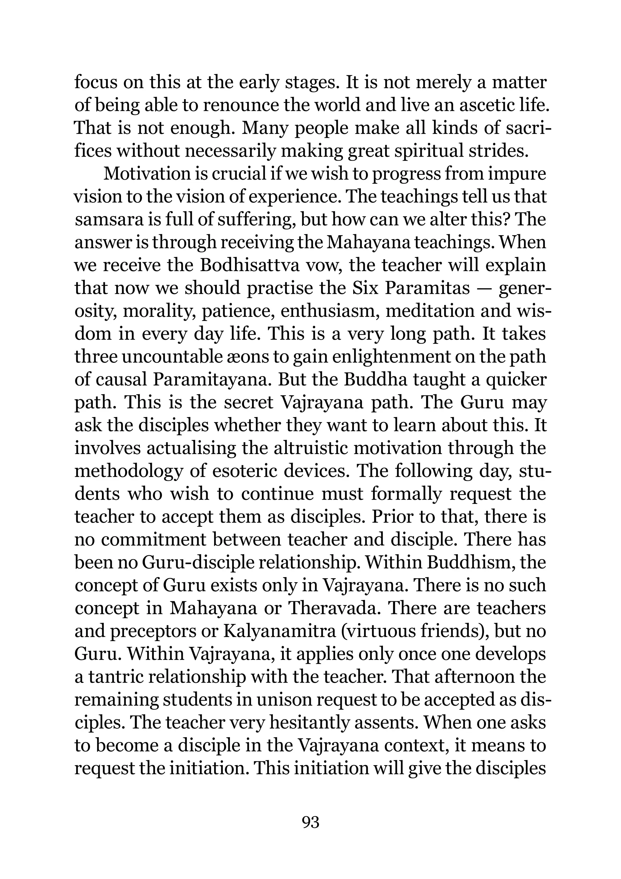 focus on this at the early stages. It is not merely a matter
of being able to renounce the world and live an ascetic life.
That is not enough. Many people make all kinds of sacri-
fices without necessarily making great spiritual strides.
    Motivation is crucial if we wish to progress from impure
vision to the vision of experience. The teachings tell us that
samsara is full of suffering, but how can we alter this? The
answer is through receiving the Mahayana teachings. When
we receive the Bodhisattva vow, the teacher will explain
that now we should practise the Six Paramitas — gener-
osity, morality, patience, enthusiasm, meditation and wis-
dom in every day life. This is a very long path. It takes
three uncountable æons to gain enlightenment on the path
of causal Paramitayana. But the Buddha taught a quicker
path. This is the secret Vajrayana path. The Guru may
ask the disciples whether they want to learn about this. It
involves actualising the altruistic motivation through the
methodology of esoteric devices. The following day, stu-
dents who wish to continue must formally request the
teacher to accept them as disciples. Prior to that, there is
no commitment between teacher and disciple. There has
been no Guru-disciple relationship. Within Buddhism, the
concept of Guru exists only in Vajrayana. There is no such
concept in Mahayana or Theravada. There are teachers
and preceptors or Kalyanamitra (virtuous friends), but no
Guru. Within Vajrayana, it applies only once one develops
a tantric relationship with the teacher. That afternoon the
remaining students in unison request to be accepted as dis-
ciples. The teacher very hesitantly assents. When one asks
to become a disciple in the Vajrayana context, it means to
request the initiation. This initiation will give the disciples

                              93
 