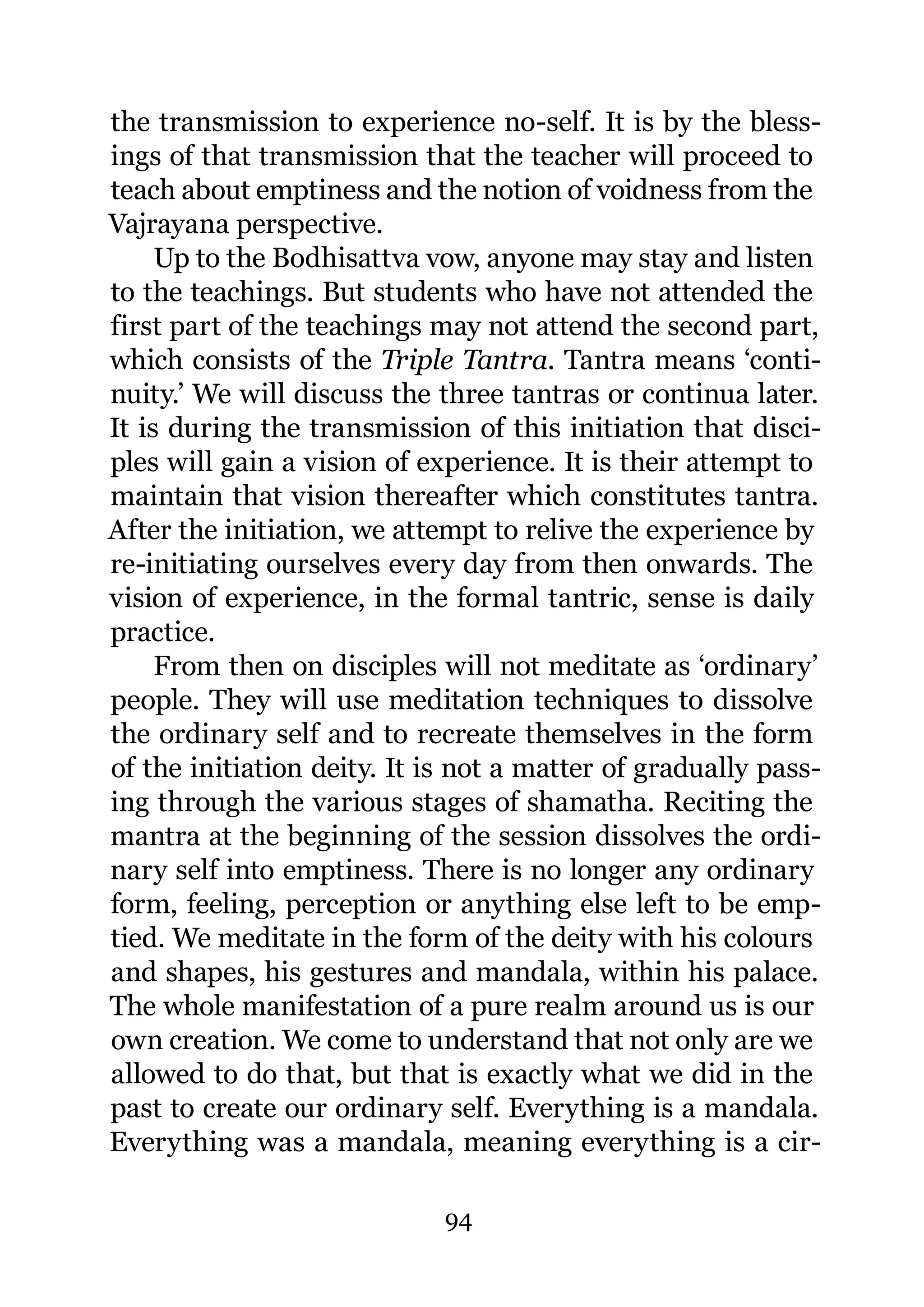 the transmission to experience no-self. It is by the bless-
ings of that transmission that the teacher will proceed to
teach about emptiness and the notion of voidness from the
Vajrayana perspective.
     Up to the Bodhisattva vow, anyone may stay and listen
to the teachings. But students who have not attended the
first part of the teachings may not attend the second part,
which consists of the Triple Tantra. Tantra means ‘conti-
nuity.’ We will discuss the three tantras or continua later.
It is during the transmission of this initiation that disci-
ples will gain a vision of experience. It is their attempt to
maintain that vision thereafter which constitutes tantra.
After the initiation, we attempt to relive the experience by
re-initiating ourselves every day from then onwards. The
vision of experience, in the formal tantric, sense is daily
practice.
     From then on disciples will not meditate as ‘ordinary’
people. They will use meditation techniques to dissolve
the ordinary self and to recreate themselves in the form
of the initiation deity. It is not a matter of gradually pass-
ing through the various stages of shamatha. Reciting the
mantra at the beginning of the session dissolves the ordi-
nary self into emptiness. There is no longer any ordinary
form, feeling, perception or anything else left to be emp-
tied. We meditate in the form of the deity with his colours
and shapes, his gestures and mandala, within his palace.
The whole manifestation of a pure realm around us is our
own creation. We come to understand that not only are we
allowed to do that, but that is exactly what we did in the
past to create our ordinary self. Everything is a mandala.
Everything was a mandala, meaning everything is a cir-

                             94
 
