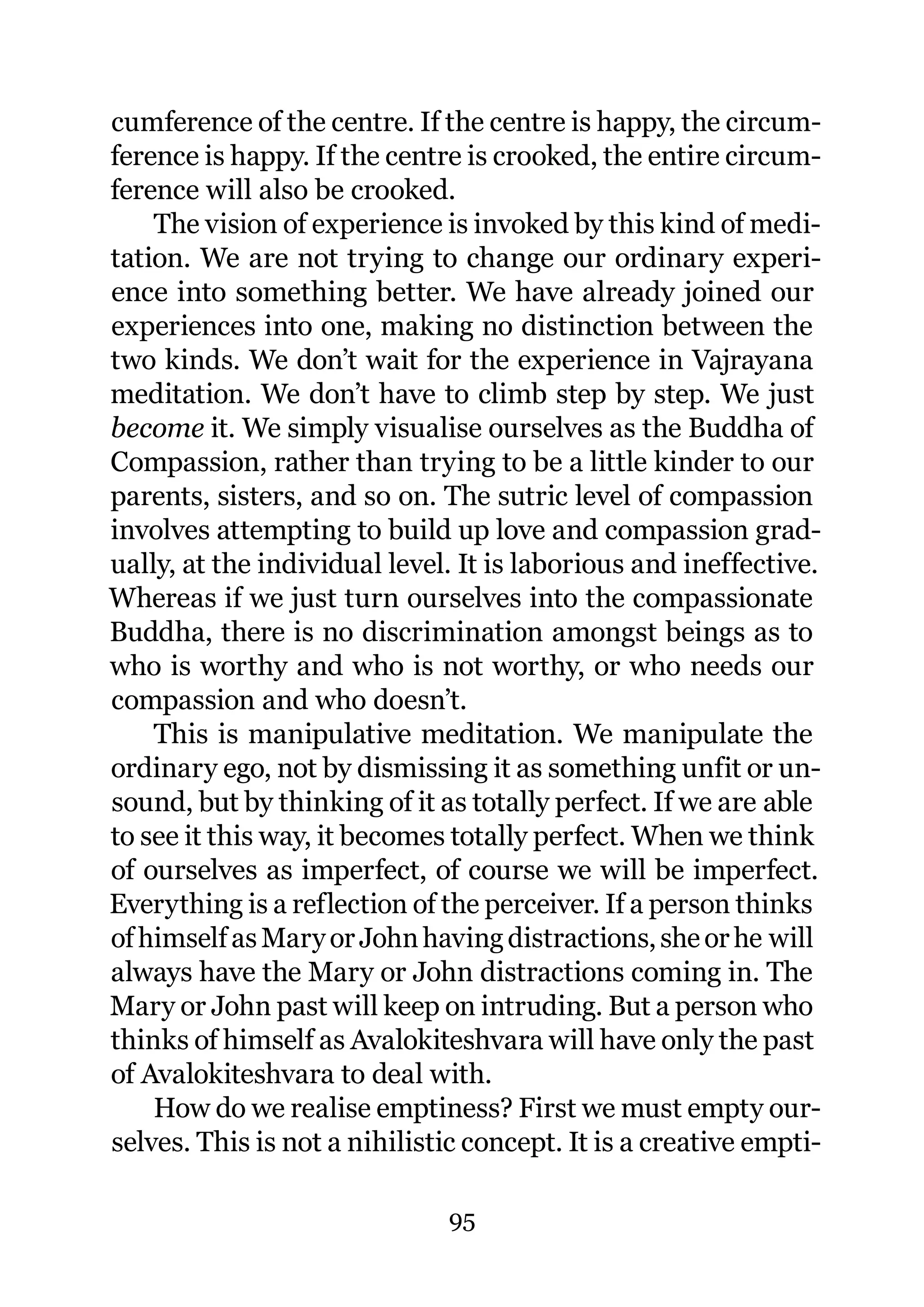 cumference of the centre. If the centre is happy, the circum-
ference is happy. If the centre is crooked, the entire circum-
ference will also be crooked.
    The vision of experience is invoked by this kind of medi-
tation. We are not trying to change our ordinary experi-
ence into something better. We have already joined our
experiences into one, making no distinction between the
two kinds. We don’t wait for the experience in Vajrayana
meditation. We don’t have to climb step by step. We just
become it. We simply visualise ourselves as the Buddha of
Compassion, rather than trying to be a little kinder to our
parents, sisters, and so on. The sutric level of compassion
involves attempting to build up love and compassion grad-
ually, at the individual level. It is laborious and ineffective.
Whereas if we just turn ourselves into the compassionate
Buddha, there is no discrimination amongst beings as to
who is worthy and who is not worthy, or who needs our
compassion and who doesn’t.
    This is manipulative meditation. We manipulate the
ordinary ego, not by dismissing it as something unfit or un-
sound, but by thinking of it as totally perfect. If we are able
to see it this way, it becomes totally perfect. When we think
of ourselves as imperfect, of course we will be imperfect.
Everything is a reflection of the perceiver. If a person thinks
of himself as Mary or John having distractions, she or he will
always have the Mary or John distractions coming in. The
Mary or John past will keep on intruding. But a person who
thinks of himself as Avalokiteshvara will have only the past
of Avalokiteshvara to deal with.
    How do we realise emptiness? First we must empty our-
selves. This is not a nihilistic concept. It is a creative empti-

                               95
 