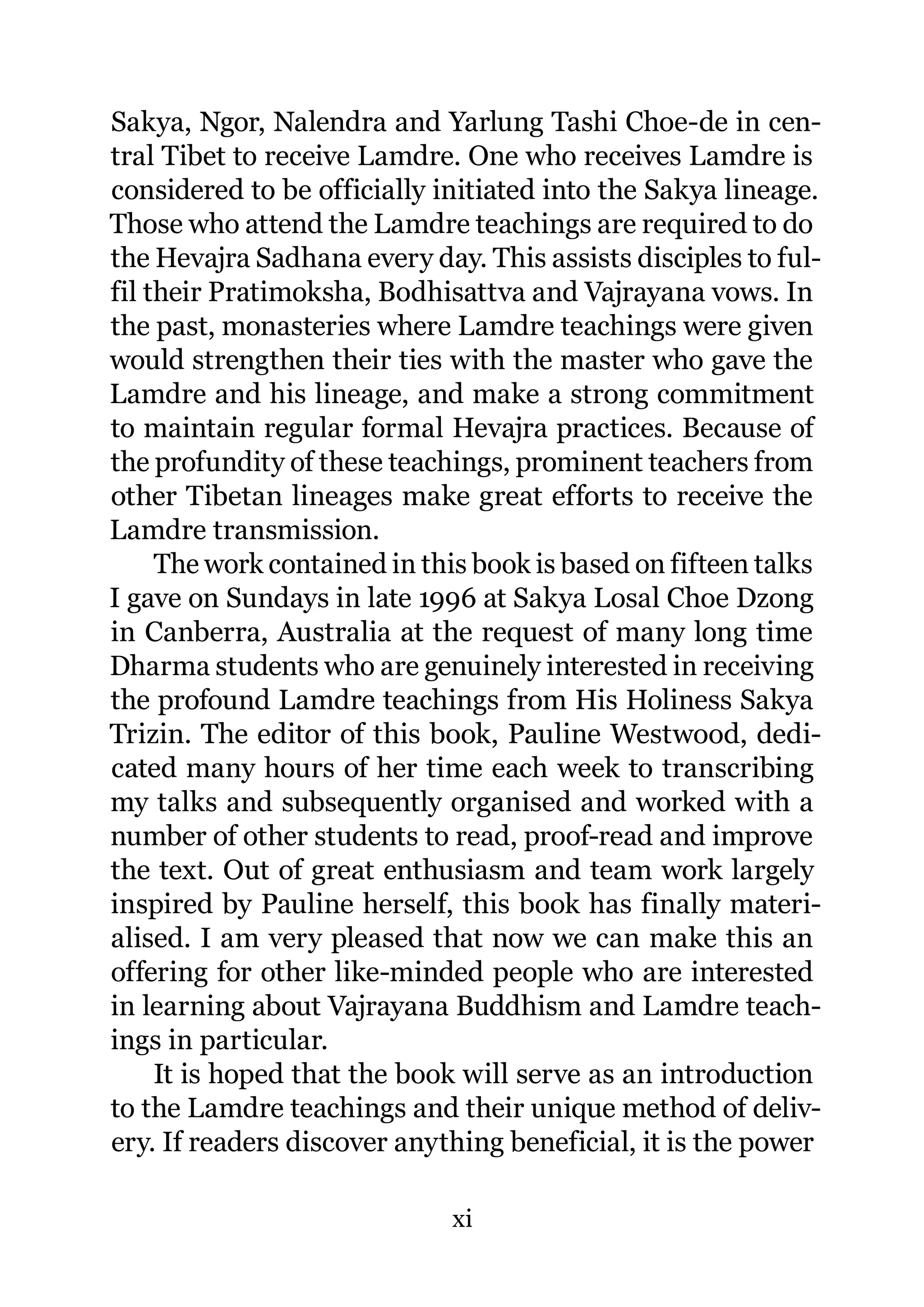 Sakya, Ngor, Nalendra and Yarlung Tashi Choe-de in cen-
tral Tibet to receive Lamdre. One who receives Lamdre is
considered to be officially initiated into the Sakya lineage.
Those who attend the Lamdre teachings are required to do
the Hevajra Sadhana every day. This assists disciples to ful-
fil their Pratimoksha, Bodhisattva and Vajrayana vows. In
the past, monasteries where Lamdre teachings were given
would strengthen their ties with the master who gave the
Lamdre and his lineage, and make a strong commitment
to maintain regular formal Hevajra practices. Because of
the profundity of these teachings, prominent teachers from
other Tibetan lineages make great efforts to receive the
Lamdre transmission.
     The work contained in this book is based on fifteen talks
I gave on Sundays in late 1996 at Sakya Losal Choe Dzong
in Canberra, Australia at the request of many long time
Dharma students who are genuinely interested in receiving
the profound Lamdre teachings from His Holiness Sakya
Trizin. The editor of this book, Pauline Westwood, dedi-
cated many hours of her time each week to transcribing
my talks and subsequently organised and worked with a
number of other students to read, proof-read and improve
the text. Out of great enthusiasm and team work largely
inspired by Pauline herself, this book has finally materi-
alised. I am very pleased that now we can make this an
offering for other like-minded people who are interested
in learning about Vajrayana Buddhism and Lamdre teach-
ings in particular.
     It is hoped that the book will serve as an introduction
to the Lamdre teachings and their unique method of deliv-
ery. If readers discover anything beneficial, it is the power

                             xi
 