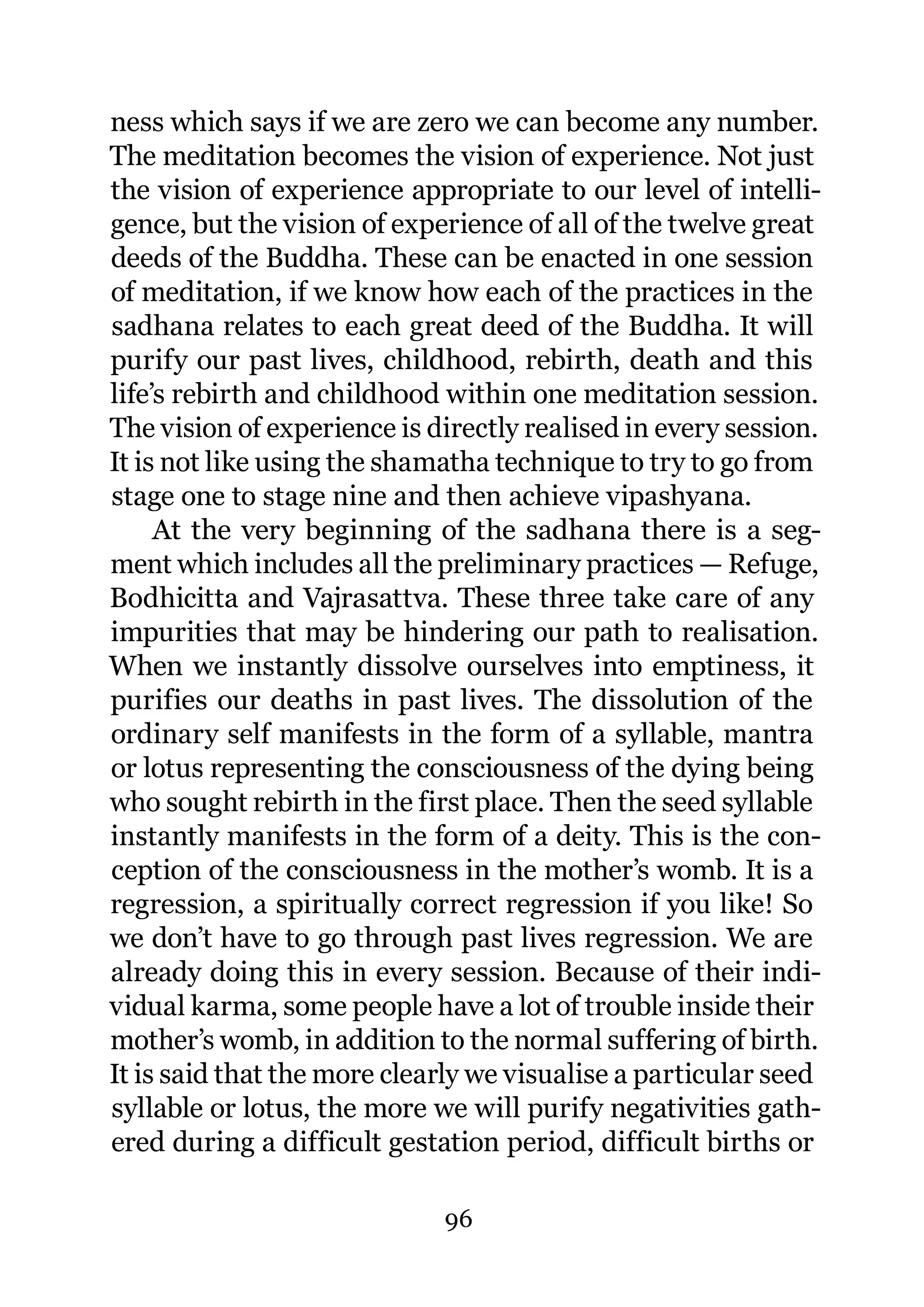 ness which says if we are zero we can become any number.
The meditation becomes the vision of experience. Not just
the vision of experience appropriate to our level of intelli-
gence, but the vision of experience of all of the twelve great
deeds of the Buddha. These can be enacted in one session
of meditation, if we know how each of the practices in the
sadhana relates to each great deed of the Buddha. It will
purify our past lives, childhood, rebirth, death and this
life’s rebirth and childhood within one meditation session.
The vision of experience is directly realised in every session.
It is not like using the shamatha technique to try to go from
stage one to stage nine and then achieve vipashyana.
     At the very beginning of the sadhana there is a seg-
ment which includes all the preliminary practices — Refuge,
Bodhicitta and Vajrasattva. These three take care of any
impurities that may be hindering our path to realisation.
When we instantly dissolve ourselves into emptiness, it
purifies our deaths in past lives. The dissolution of the
ordinary self manifests in the form of a syllable, mantra
or lotus representing the consciousness of the dying being
who sought rebirth in the first place. Then the seed syllable
instantly manifests in the form of a deity. This is the con-
ception of the consciousness in the mother’s womb. It is a
regression, a spiritually correct regression if you like! So
we don’t have to go through past lives regression. We are
already doing this in every session. Because of their indi-
vidual karma, some people have a lot of trouble inside their
mother’s womb, in addition to the normal suffering of birth.
It is said that the more clearly we visualise a particular seed
syllable or lotus, the more we will purify negativities gath-
ered during a difficult gestation period, difficult births or

                             96
 