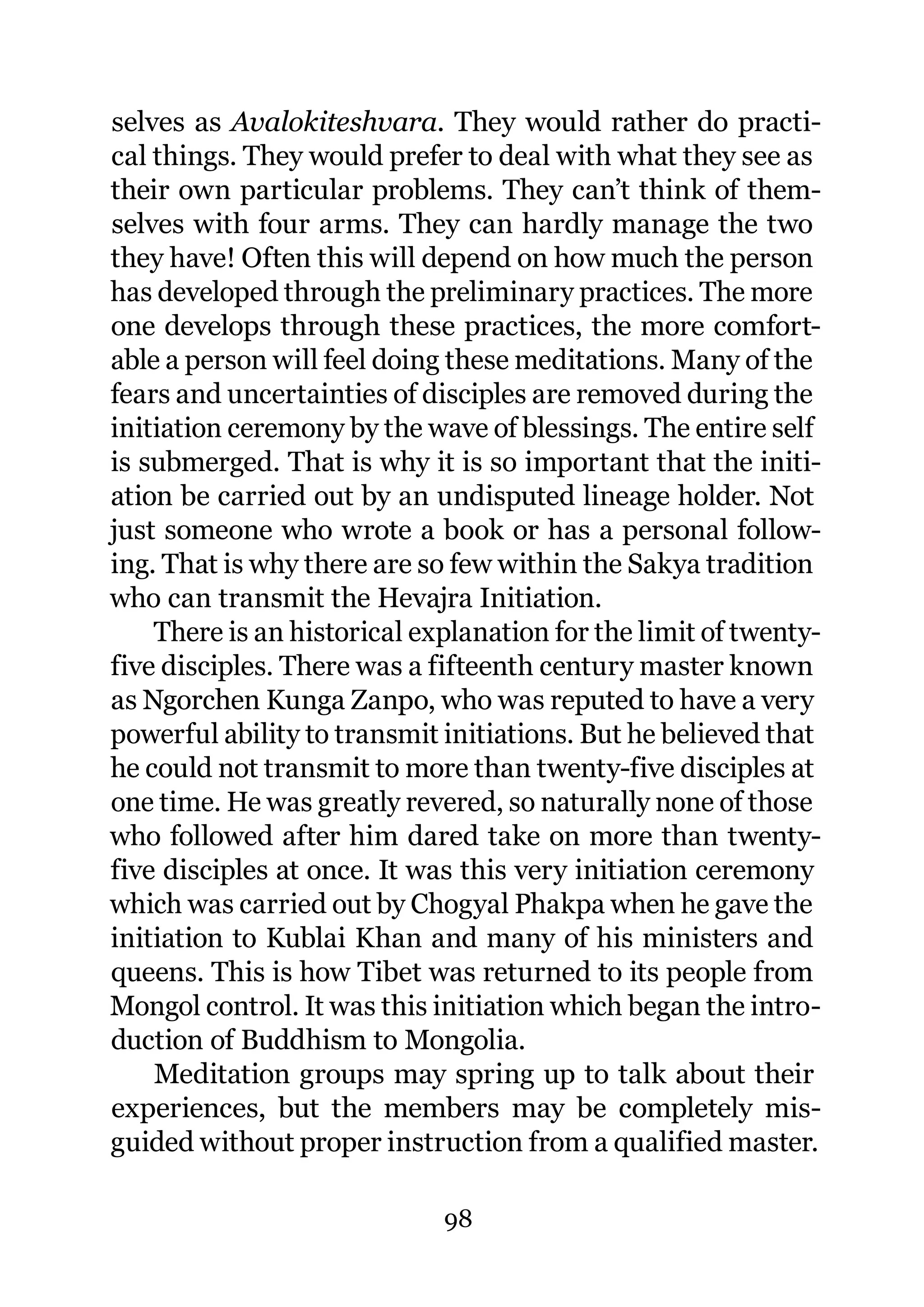 selves as Avalokiteshvara. They would rather do practi-
cal things. They would prefer to deal with what they see as
their own particular problems. They can’t think of them-
selves with four arms. They can hardly manage the two
they have! Often this will depend on how much the person
has developed through the preliminary practices. The more
one develops through these practices, the more comfort-
able a person will feel doing these meditations. Many of the
fears and uncertainties of disciples are removed during the
initiation ceremony by the wave of blessings. The entire self
is submerged. That is why it is so important that the initi-
ation be carried out by an undisputed lineage holder. Not
just someone who wrote a book or has a personal follow-
ing. That is why there are so few within the Sakya tradition
who can transmit the Hevajra Initiation.
    There is an historical explanation for the limit of twenty-
five disciples. There was a fifteenth century master known
as Ngorchen Kunga Zanpo, who was reputed to have a very
powerful ability to transmit initiations. But he believed that
he could not transmit to more than twenty-five disciples at
one time. He was greatly revered, so naturally none of those
who followed after him dared take on more than twenty-
five disciples at once. It was this very initiation ceremony
which was carried out by Chogyal Phakpa when he gave the
initiation to Kublai Khan and many of his ministers and
queens. This is how Tibet was returned to its people from
Mongol control. It was this initiation which began the intro-
duction of Buddhism to Mongolia.
    Meditation groups may spring up to talk about their
experiences, but the members may be completely mis-
guided without proper instruction from a qualified master.

                             98
 