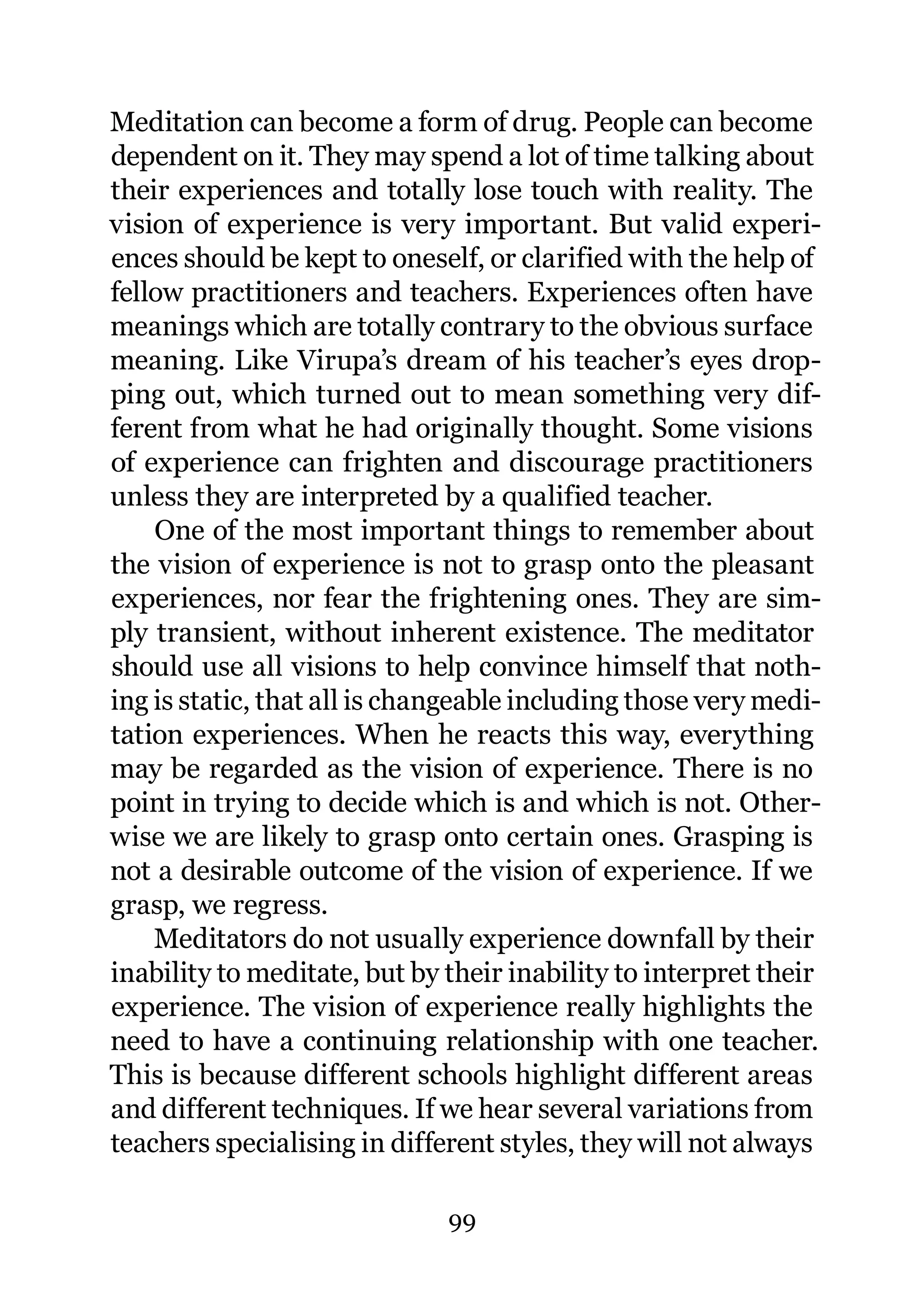 Meditation can become a form of drug. People can become
dependent on it. They may spend a lot of time talking about
their experiences and totally lose touch with reality. The
vision of experience is very important. But valid experi-
ences should be kept to oneself, or clarified with the help of
fellow practitioners and teachers. Experiences often have
meanings which are totally contrary to the obvious surface
meaning. Like Virupa’s dream of his teacher’s eyes drop-
ping out, which turned out to mean something very dif-
ferent from what he had originally thought. Some visions
of experience can frighten and discourage practitioners
unless they are interpreted by a qualified teacher.
    One of the most important things to remember about
the vision of experience is not to grasp onto the pleasant
experiences, nor fear the frightening ones. They are sim-
ply transient, without inherent existence. The meditator
should use all visions to help convince himself that noth-
ing is static, that all is changeable including those very medi-
tation experiences. When he reacts this way, everything
may be regarded as the vision of experience. There is no
point in trying to decide which is and which is not. Other-
wise we are likely to grasp onto certain ones. Grasping is
not a desirable outcome of the vision of experience. If we
grasp, we regress.
    Meditators do not usually experience downfall by their
inability to meditate, but by their inability to interpret their
experience. The vision of experience really highlights the
need to have a continuing relationship with one teacher.
This is because different schools highlight different areas
and different techniques. If we hear several variations from
teachers specialising in different styles, they will not always

                              99
 