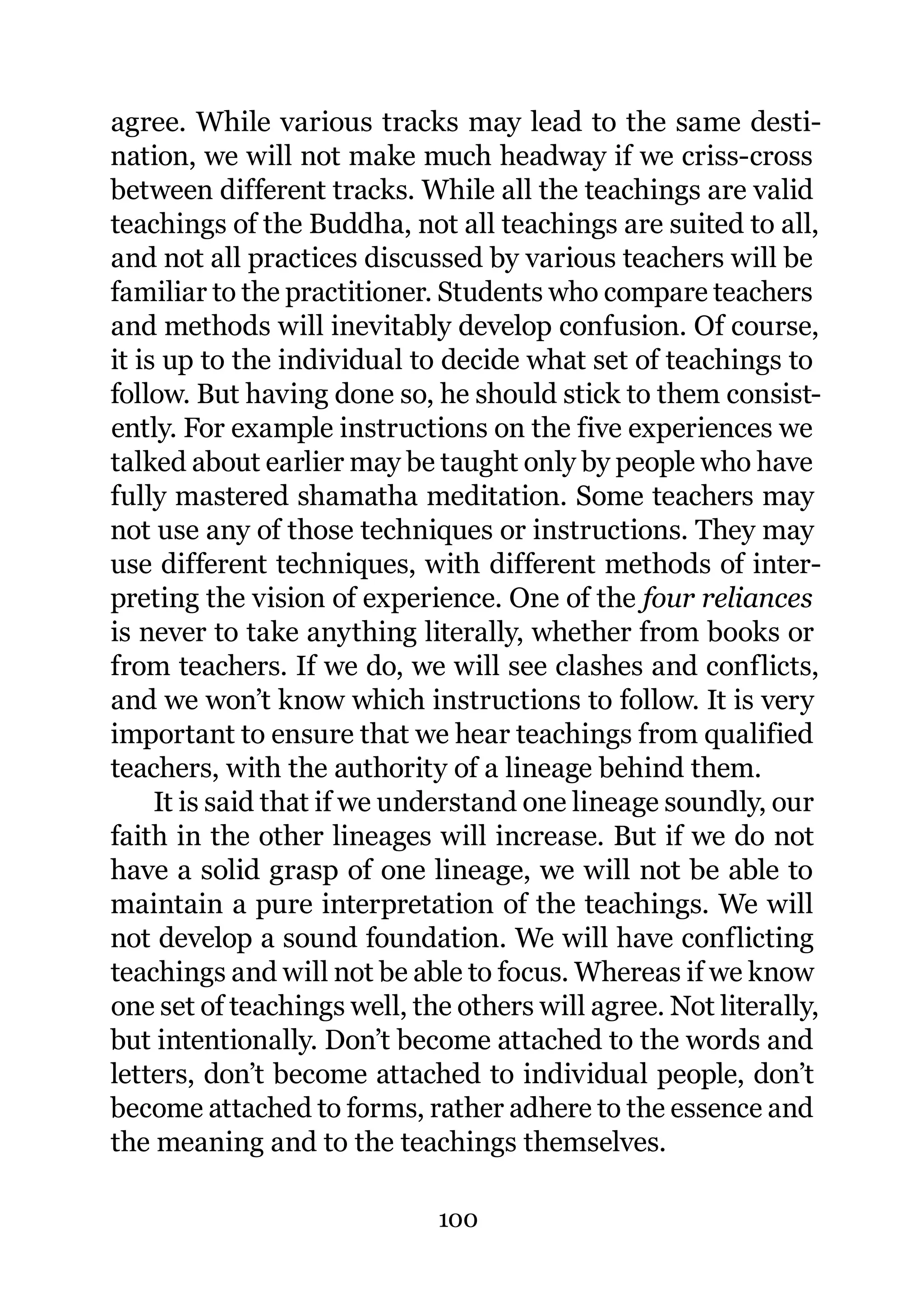 agree. While various tracks may lead to the same desti-
nation, we will not make much headway if we criss-cross
between different tracks. While all the teachings are valid
teachings of the Buddha, not all teachings are suited to all,
and not all practices discussed by various teachers will be
familiar to the practitioner. Students who compare teachers
and methods will inevitably develop confusion. Of course,
it is up to the individual to decide what set of teachings to
follow. But having done so, he should stick to them consist-
ently. For example instructions on the five experiences we
talked about earlier may be taught only by people who have
fully mastered shamatha meditation. Some teachers may
not use any of those techniques or instructions. They may
use different techniques, with different methods of inter-
preting the vision of experience. One of the four reliances
is never to take anything literally, whether from books or
from teachers. If we do, we will see clashes and conflicts,
and we won’t know which instructions to follow. It is very
important to ensure that we hear teachings from qualified
teachers, with the authority of a lineage behind them.
     It is said that if we understand one lineage soundly, our
faith in the other lineages will increase. But if we do not
have a solid grasp of one lineage, we will not be able to
maintain a pure interpretation of the teachings. We will
not develop a sound foundation. We will have conflicting
teachings and will not be able to focus. Whereas if we know
one set of teachings well, the others will agree. Not literally,
but intentionally. Don’t become attached to the words and
letters, don’t become attached to individual people, don’t
become attached to forms, rather adhere to the essence and
the meaning and to the teachings themselves.

                             100
 