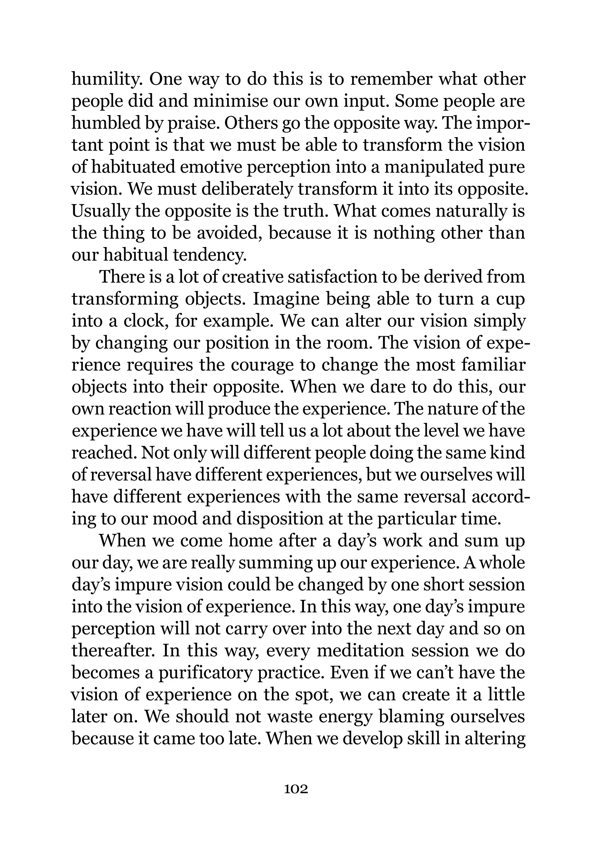 humility. One way to do this is to remember what other
people did and minimise our own input. Some people are
humbled by praise. Others go the opposite way. The impor-
tant point is that we must be able to transform the vision
of habituated emotive perception into a manipulated pure
vision. We must deliberately transform it into its opposite.
Usually the opposite is the truth. What comes naturally is
the thing to be avoided, because it is nothing other than
our habitual tendency.
    There is a lot of creative satisfaction to be derived from
transforming objects. Imagine being able to turn a cup
into a clock, for example. We can alter our vision simply
by changing our position in the room. The vision of expe-
rience requires the courage to change the most familiar
objects into their opposite. When we dare to do this, our
own reaction will produce the experience. The nature of the
experience we have will tell us a lot about the level we have
reached. Not only will different people doing the same kind
of reversal have different experiences, but we ourselves will
have different experiences with the same reversal accord-
ing to our mood and disposition at the particular time.
    When we come home after a day’s work and sum up
our day, we are really summing up our experience. A whole
day’s impure vision could be changed by one short session
into the vision of experience. In this way, one day’s impure
perception will not carry over into the next day and so on
thereafter. In this way, every meditation session we do
becomes a purificatory practice. Even if we can’t have the
vision of experience on the spot, we can create it a little
later on. We should not waste energy blaming ourselves
because it came too late. When we develop skill in altering

                            102
 