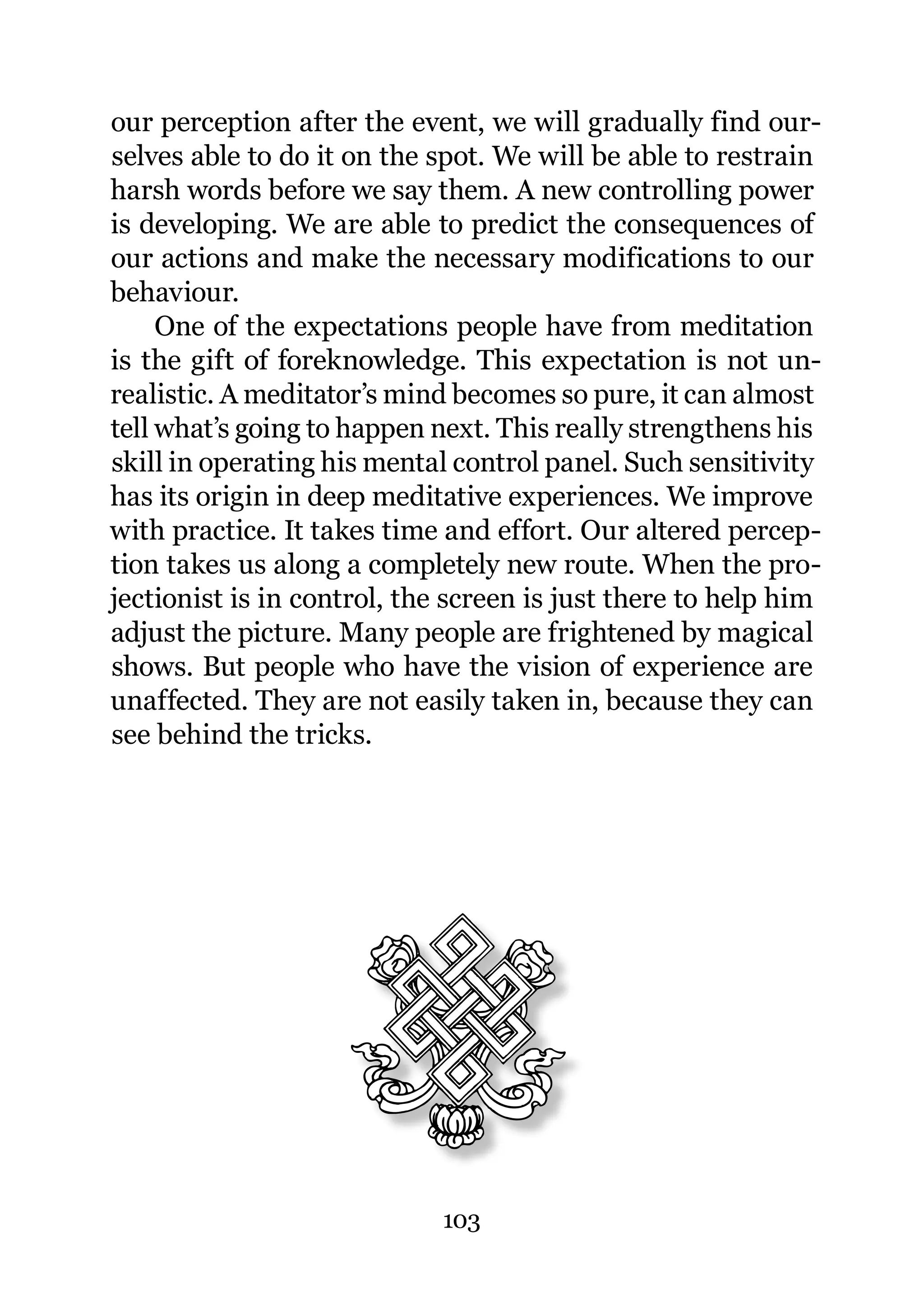 our perception after the event, we will gradually find our-
selves able to do it on the spot. We will be able to restrain
harsh words before we say them. A new controlling power
is developing. We are able to predict the consequences of
our actions and make the necessary modifications to our
behaviour.
     One of the expectations people have from meditation
is the gift of foreknowledge. This expectation is not un-
realistic. A meditator’s mind becomes so pure, it can almost
tell what’s going to happen next. This really strengthens his
skill in operating his mental control panel. Such sensitivity
has its origin in deep meditative experiences. We improve
with practice. It takes time and effort. Our altered percep-
tion takes us along a completely new route. When the pro-
jectionist is in control, the screen is just there to help him
adjust the picture. Many people are frightened by magical
shows. But people who have the vision of experience are
unaffected. They are not easily taken in, because they can
see behind the tricks.




                             103
 